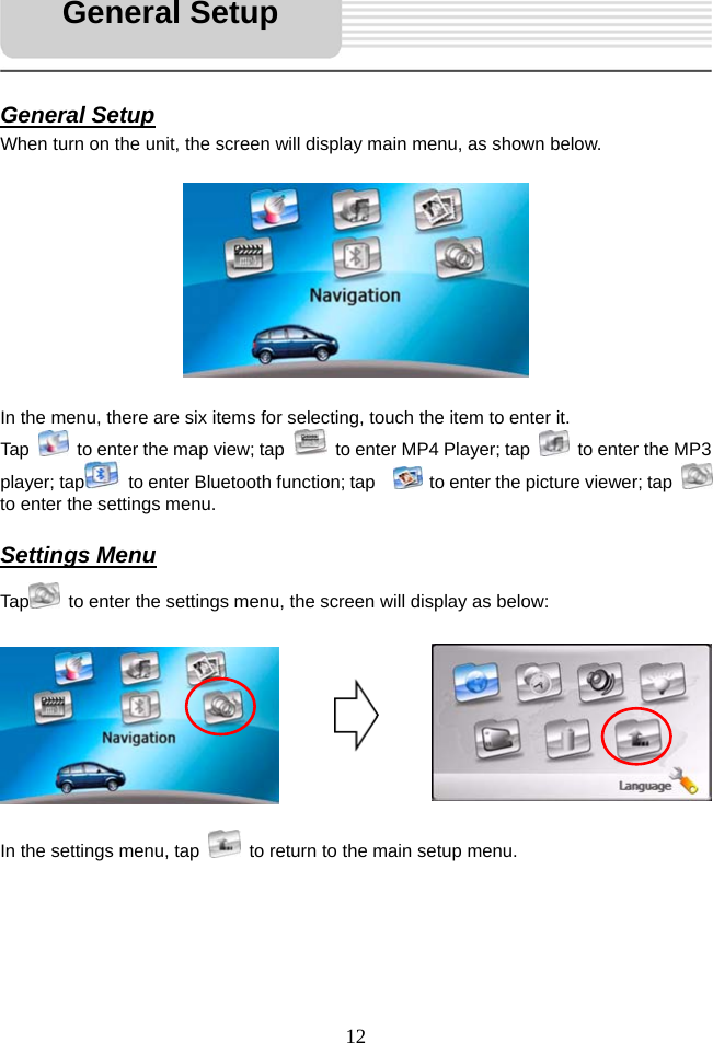   12     General Setup When turn on the unit, the screen will display main menu, as shown below.          In the menu, there are six items for selecting, touch the item to enter it. Tap    to enter the map view; tap    to enter MP4 Player; tap    to enter the MP3 player; tap   to enter Bluetooth function; tap     to enter the picture viewer; tap   to enter the settings menu.  Settings Menu Tap   to enter the settings menu, the screen will display as below:           In the settings menu, tap    to return to the main setup menu.     General Setup 