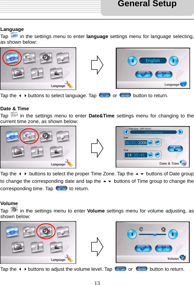   13    Language Tap    in the settings menu to enter language settings menu for language selecting, as shown below:        Tap the buttons to select language. Tap   or    button to return.  Date &amp; Time Tap   in the settings menu to enter Date&amp;Time settings menu for changing to the current time zone, as shown below:        Tap the  buttons to select the proper Time Zone. Tap the  buttons of Date group to change the corresponding date and tap the  buttons of Time group to change the corresponding time. Tap   to return.  Volume Tap   in the settings menu to enter Volume settings menu for volume adjusting, as shown below:        Tap the buttons to adjust the volume level. Tap   or   button to return. General Setup 