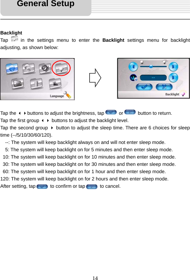   14     Backlight Tap   in the settings menu to enter the Backlight  settings menu for backlight adjusting, as shown below:         Tap the buttons to adjust the brightness, tap      or      button to return. Tap the first group  buttons to adjust the backlight level.   Tap the second group  button to adjust the sleep time. There are 6 choices for sleep time (--/5/10/30/60/120).     --: The system will keep backlight always on and will not enter sleep mode.   5: The system will keep backlight on for 5 minutes and then enter sleep mode.   10: The system will keep backlight on for 10 minutes and then enter sleep mode.   30: The system will keep backlight on for 30 minutes and then enter sleep mode.   60: The system will keep backlight on for 1 hour and then enter sleep mode. 120: The system will keep backlight on for 2 hours and then enter sleep mode. After setting, tap      to confirm or tap      to cancel.           General Setup 