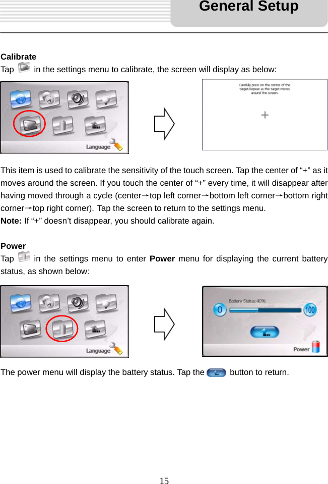   15     Calibrate Tap    in the settings menu to calibrate, the screen will display as below:        This item is used to calibrate the sensitivity of the touch screen. Tap the center of &ldquo;+&rdquo; as it moves around the screen. If you touch the center of &ldquo;+&rdquo; every time, it will disappear after having moved through a cycle (center&rarr;top left corner&rarr;bottom left corner&rarr;bottom right corner&rarr;top right corner). Tap the screen to return to the settings menu. Note: If &ldquo;+&rdquo; doesn&rsquo;t disappear, you should calibrate again.  Power Tap   in the settings menu to enter Power menu for displaying the current battery status, as shown below:        The power menu will display the battery status. Tap the      button to return.       General Setup 