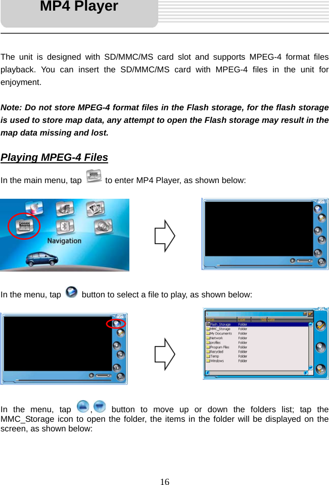   16     The unit is designed with SD/MMC/MS card slot and supports MPEG-4 format files playback. You can insert the SD/MMC/MS card with MPEG-4 files in the unit for enjoyment.  Note: Do not store MPEG-4 format files in the Flash storage, for the flash storage is used to store map data, any attempt to open the Flash storage may result in the map data missing and lost.  Playing MPEG-4 Files In the main menu, tap   to enter MP4 Player, as shown below:         In the menu, tap    button to select a file to play, as shown below:         In the menu, tap  , button to move up or down the folders list; tap the MMC_Storage icon to open the folder, the items in the folder will be displayed on the screen, as shown below:   MP4 Player 