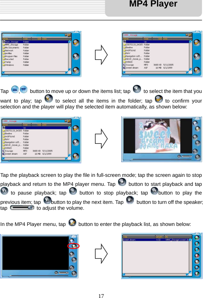   17            Tap  ,  button to move up or down the items list; tap    to select the item that you want to play; tap   to select all the items in the folder; tap   to confirm your selection and the player will play the selected item automatically, as shown below:         Tap the playback screen to play the file in full-screen mode; tap the screen again to stop playback and return to the MP4 player menu. Tap    button to start playback and tap  to pause playback; tap   button to stop playback; tap  button to play the previous item; tap  button to play the next item. Tap    button to turn off the speaker; tap    to adjust the volume.  In the MP4 Player menu, tap    button to enter the playback list, as shown below:          MP4 Player 