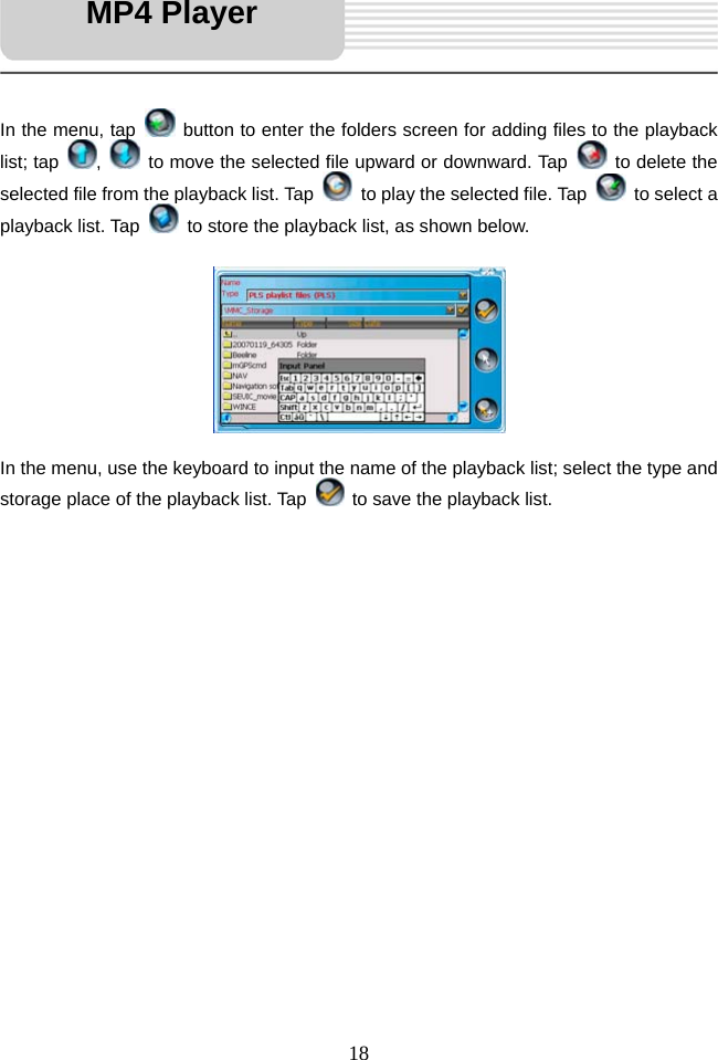   18     In the menu, tap    button to enter the folders screen for adding files to the playback list; tap  ,    to move the selected file upward or downward. Tap    to delete the selected file from the playback list. Tap    to play the selected file. Tap   to select a playback list. Tap    to store the playback list, as shown below.           In the menu, use the keyboard to input the name of the playback list; select the type and storage place of the playback list. Tap    to save the playback list.                     MP4 Player 