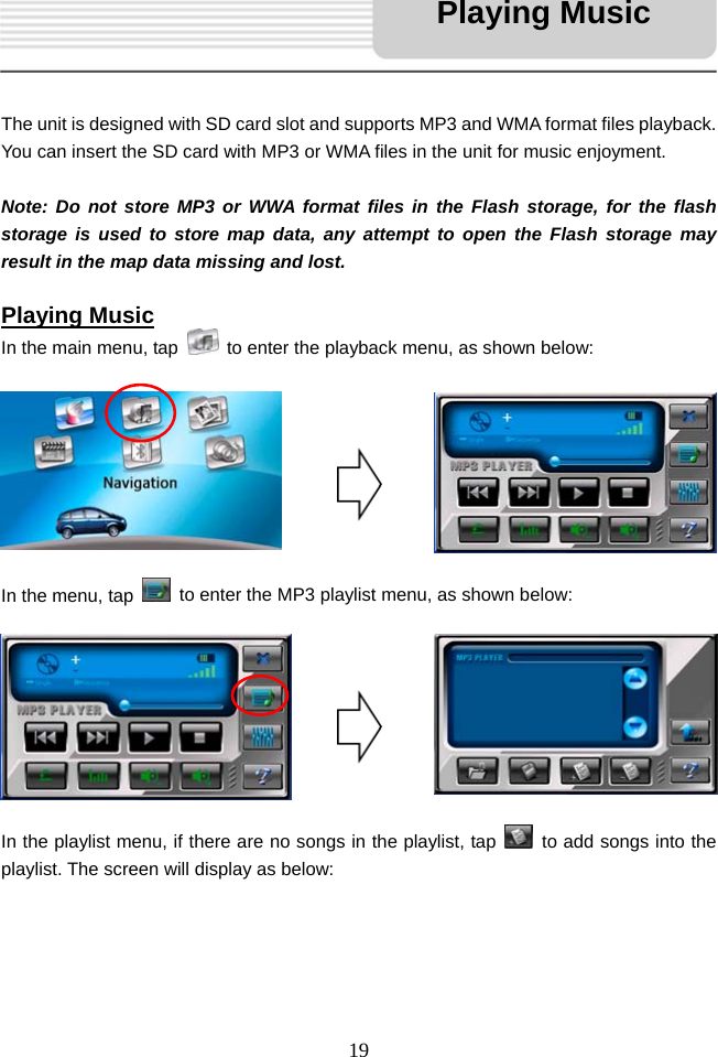   19     The unit is designed with SD card slot and supports MP3 and WMA format files playback. You can insert the SD card with MP3 or WMA files in the unit for music enjoyment.  Note: Do not store MP3 or WWA format files in the Flash storage, for the flash storage is used to store map data, any attempt to open the Flash storage may result in the map data missing and lost.  Playing Music In the main menu, tap    to enter the playback menu, as shown below:         In the menu, tap    to enter the MP3 playlist menu, as shown below:         In the playlist menu, if there are no songs in the playlist, tap    to add songs into the playlist. The screen will display as below:     Playing Music 