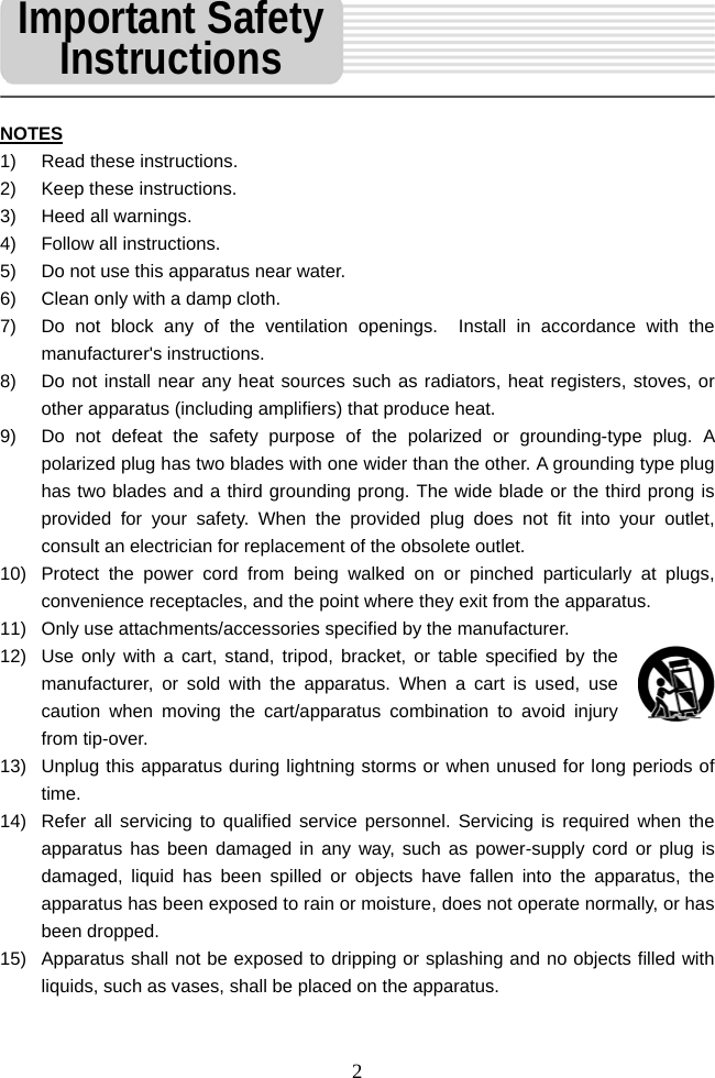   2 NOTES 1)  Read these instructions. 2)  Keep these instructions. 3) Heed all warnings. 4)  Follow all instructions. 5)  Do not use this apparatus near water. 6)  Clean only with a damp cloth. 7)  Do not block any of the ventilation openings.  Install in accordance with the manufacturer's instructions. 8)  Do not install near any heat sources such as radiators, heat registers, stoves, or other apparatus (including amplifiers) that produce heat. 9)  Do not defeat the safety purpose of the polarized or grounding-type plug. A polarized plug has two blades with one wider than the other. A grounding type plug has two blades and a third grounding prong. The wide blade or the third prong is provided for your safety. When the provided plug does not fit into your outlet, consult an electrician for replacement of the obsolete outlet.  10)  Protect the power cord from being walked on or pinched particularly at plugs, convenience receptacles, and the point where they exit from the apparatus. 11)  Only use attachments/accessories specified by the manufacturer. 12)  Use only with a cart, stand, tripod, bracket, or table specified by the manufacturer, or sold with the apparatus. When a cart is used, use caution when moving the cart/apparatus combination to avoid injury from tip-over.   13)  Unplug this apparatus during lightning storms or when unused for long periods of time. 14)  Refer all servicing to qualified service personnel. Servicing is required when the apparatus has been damaged in any way, such as power-supply cord or plug is damaged, liquid has been spilled or objects have fallen into the apparatus, the apparatus has been exposed to rain or moisture, does not operate normally, or has been dropped. 15)  Apparatus shall not be exposed to dripping or splashing and no objects filled with liquids, such as vases, shall be placed on the apparatus.   Important Safety Instructions