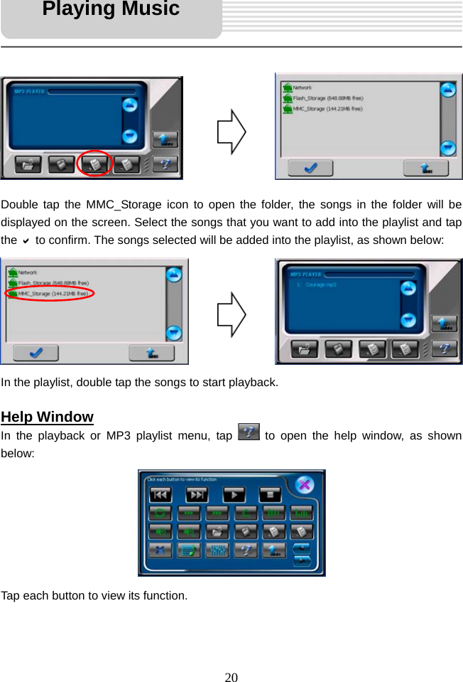   20            Double tap the MMC_Storage icon to open the folder, the songs in the folder will be displayed on the screen. Select the songs that you want to add into the playlist and tap the D to confirm. The songs selected will be added into the playlist, as shown below:        In the playlist, double tap the songs to start playback.  Help Window In the playback or MP3 playlist menu, tap   to open the help window, as shown below:        Tap each button to view its function.   Playing Music 
