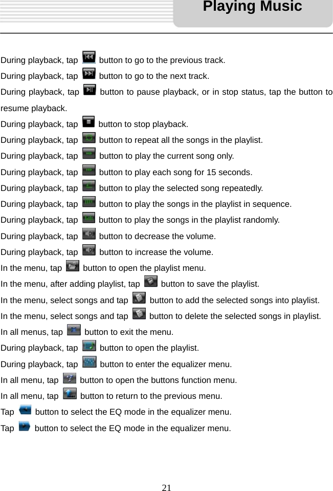   21     During playback, tap    button to go to the previous track.   During playback, tap    button to go to the next track. During playback, tap    button to pause playback, or in stop status, tap the button to resume playback. During playback, tap    button to stop playback. During playback, tap    button to repeat all the songs in the playlist. During playback, tap    button to play the current song only. During playback, tap    button to play each song for 15 seconds. During playback, tap    button to play the selected song repeatedly. During playback, tap    button to play the songs in the playlist in sequence. During playback, tap    button to play the songs in the playlist randomly. During playback, tap    button to decrease the volume. During playback, tap    button to increase the volume. In the menu, tap    button to open the playlist menu. In the menu, after adding playlist, tap    button to save the playlist. In the menu, select songs and tap    button to add the selected songs into playlist. In the menu, select songs and tap    button to delete the selected songs in playlist. In all menus, tap    button to exit the menu. During playback, tap    button to open the playlist. During playback, tap    button to enter the equalizer menu. In all menu, tap    button to open the buttons function menu. In all menu, tap    button to return to the previous menu. Tap    button to select the EQ mode in the equalizer menu. Tap    button to select the EQ mode in the equalizer menu.   Playing Music 