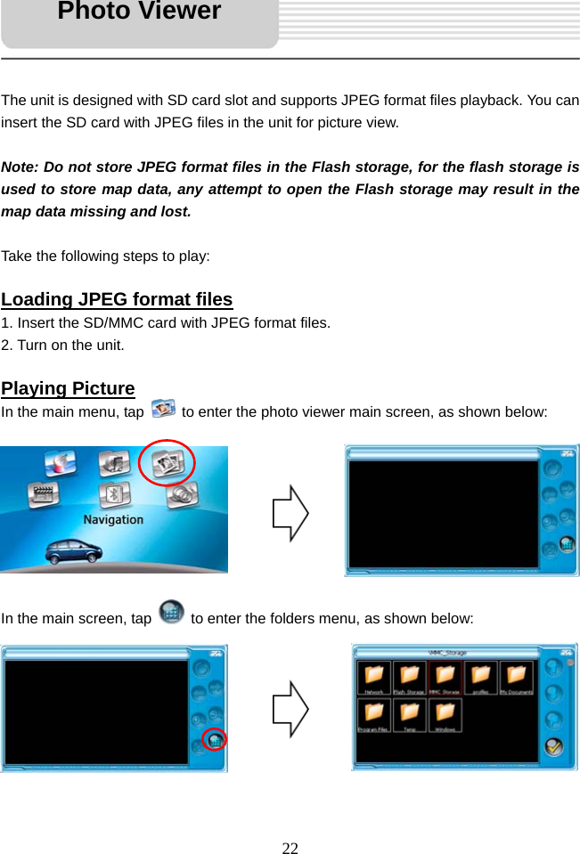   22     The unit is designed with SD card slot and supports JPEG format files playback. You can insert the SD card with JPEG files in the unit for picture view.  Note: Do not store JPEG format files in the Flash storage, for the flash storage is used to store map data, any attempt to open the Flash storage may result in the map data missing and lost.  Take the following steps to play:  Loading JPEG format files 1. Insert the SD/MMC card with JPEG format files. 2. Turn on the unit.  Playing Picture In the main menu, tap    to enter the photo viewer main screen, as shown below:         In the main screen, tap    to enter the folders menu, as shown below:         Photo Viewer 