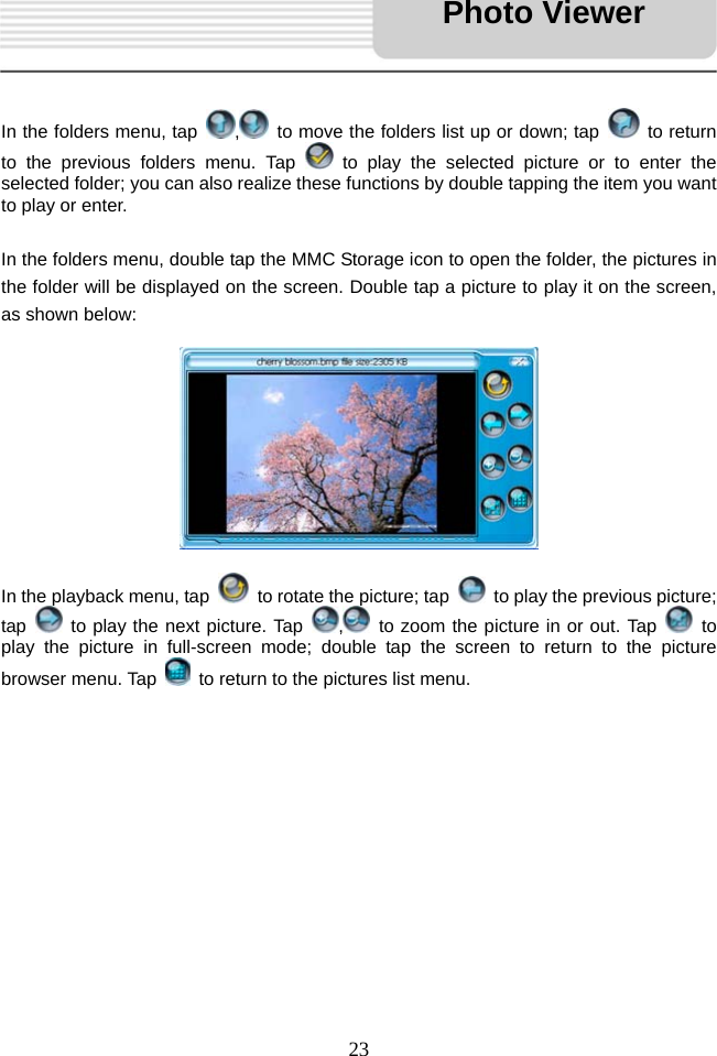   23     In the folders menu, tap  ,  to move the folders list up or down; tap   to return to the previous folders menu. Tap   to play the selected picture or to enter the selected folder; you can also realize these functions by double tapping the item you want to play or enter.    In the folders menu, double tap the MMC Storage icon to open the folder, the pictures in the folder will be displayed on the screen. Double tap a picture to play it on the screen, as shown below:          In the playback menu, tap    to rotate the picture; tap    to play the previous picture; tap   to play the next picture. Tap  ,  to zoom the picture in or out. Tap   to play the picture in full-screen mode; double tap the screen to return to the picture browser menu. Tap    to return to the pictures list menu.            Photo Viewer 