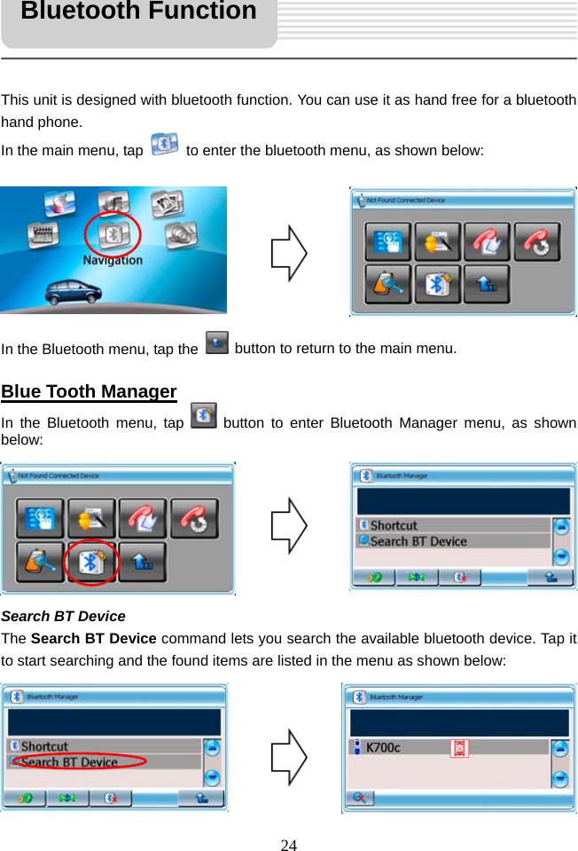   24     This unit is designed with bluetooth function. You can use it as hand free for a bluetooth hand phone. In the main menu, tap    to enter the bluetooth menu, as shown below:         In the Bluetooth menu, tap the    button to return to the main menu.  Blue Tooth Manager In the Bluetooth menu, tap   button to enter Bluetooth Manager menu, as shown below:        Search BT Device The Search BT Device command lets you search the available bluetooth device. Tap it to start searching and the found items are listed in the menu as shown below:       Bluetooth Function 