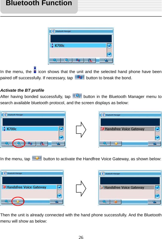   26            In the menu, the   icon shows that the unit and the selected hand phone have been paired off successfully. If necessary, tap    button to break the bond.  Activate the BT profile After having bonded successfully, tap   button in the Bluetooth Manager menu to search available bluetooth protocol, and the screen displays as below:         In the menu, tap    button to activate the Handfree Voice Gateway, as shown below:         Then the unit is already connected with the hand phone successfully. And the Bluetooth menu will show as below: Bluetooth Function 