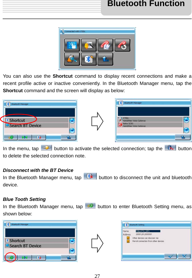   27           You can also use the Shortcut command to display recent connections and make a recent profile active or inactive conveniently. In the Bluetooth Manager menu, tap the Shortcut command and the screen will display as below:        In the menu, tap    button to activate the selected connection; tap the   button to delete the selected connection note.  Disconnect with the BT Device In the Bluetooth Manager menu, tap    button to disconnect the unit and bluetooth device.  Blue Tooth Setting In the Bluetooth Manager menu, tap   button to enter Bluetooth Setting menu, as shown below:       Bluetooth Function 