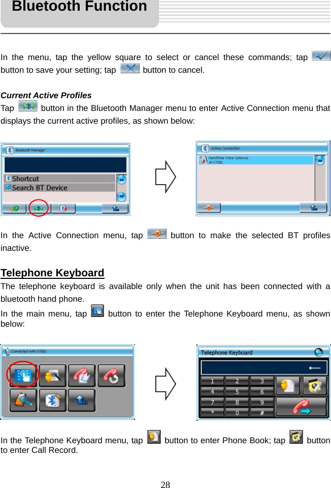   28     In the menu, tap the yellow square to select or cancel these commands; tap   button to save your setting; tap    button to cancel.  Current Active Profiles Tap    button in the Bluetooth Manager menu to enter Active Connection menu that displays the current active profiles, as shown below:         In the Active Connection menu, tap   button to make the selected BT profiles inactive.  Telephone Keyboard The telephone keyboard is available only when the unit has been connected with a bluetooth hand phone. In the main menu, tap   button to enter the Telephone Keyboard menu, as shown below:         In the Telephone Keyboard menu, tap    button to enter Phone Book; tap   button to enter Call Record. Bluetooth Function 