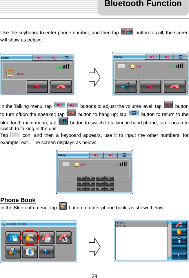   29     Use the keyboard to enter phone number, and then tap    button to call; the screen will show as below:         In the Talking menu, tap     buttons to adjust the volume level; tap   button to turn off/on the speaker; tap   button to hang up; tap    button to return to the blue tooth main menu; tap    button to switch to talking in hand phone; tap it again to switch to talking in the unit. Tap   icon, and then a keyboard appears, use it to input the other numbers, for example: ext.. The screen displays as below:        Phone Book In the Bluetooth menu, tap    button to enter phone book, as shown below:        Bluetooth Function 