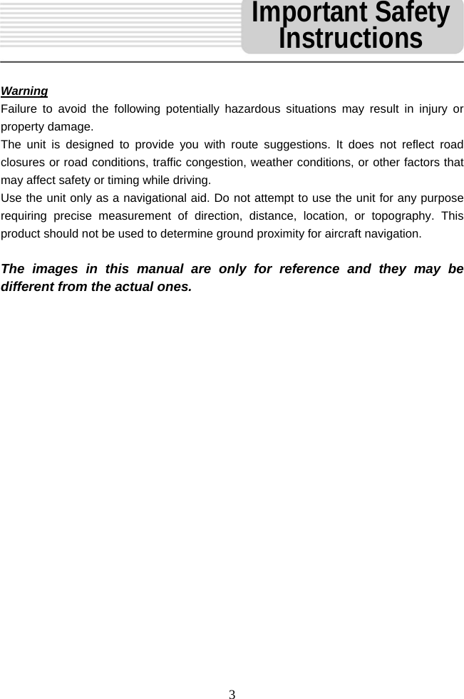  3 Warning Failure to avoid the following potentially hazardous situations may result in injury or property damage. The unit is designed to provide you with route suggestions. It does not reflect road closures or road conditions, traffic congestion, weather conditions, or other factors that may affect safety or timing while driving.   Use the unit only as a navigational aid. Do not attempt to use the unit for any purpose requiring precise measurement of direction, distance, location, or topography. This product should not be used to determine ground proximity for aircraft navigation.  The images in this manual are only for reference and they may be different from the actual ones.                     Important Safety Instructions 