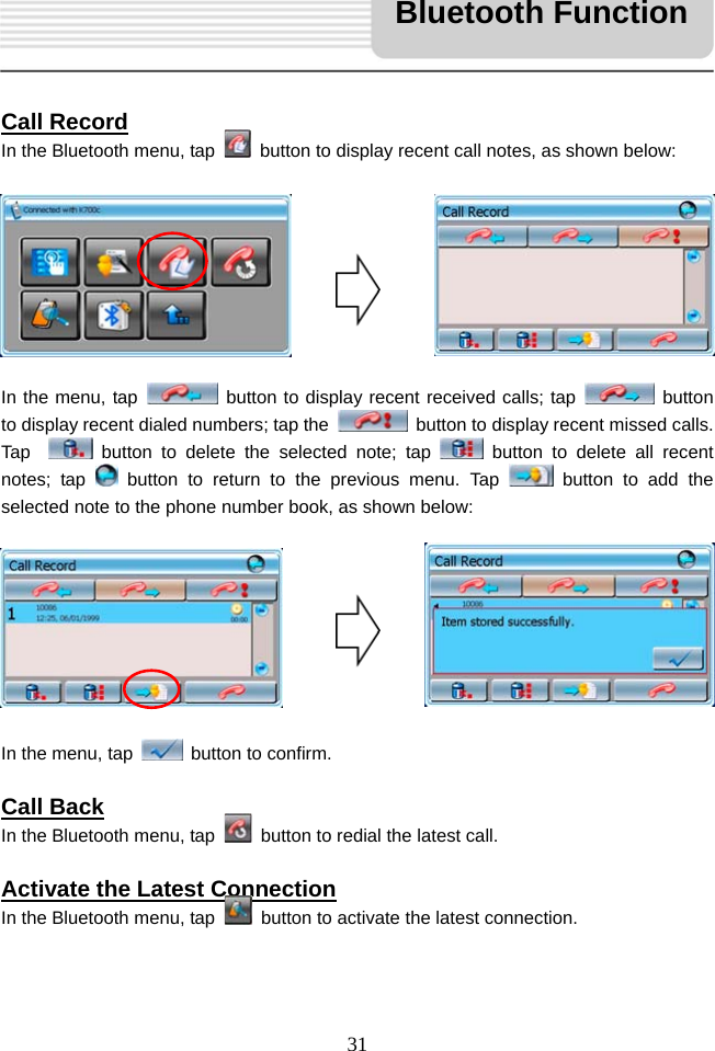   31     Call Record In the Bluetooth menu, tap    button to display recent call notes, as shown below:         In the menu, tap   button to display recent received calls; tap   button to display recent dialed numbers; tap the    button to display recent missed calls. Tap    button to delete the selected note; tap   button to delete all recent notes; tap   button to return to the previous menu. Tap   button to add the selected note to the phone number book, as shown below:         In the menu, tap    button to confirm.  Call Back In the Bluetooth menu, tap    button to redial the latest call.  Activate the Latest Connection In the Bluetooth menu, tap    button to activate the latest connection.   Bluetooth Function 