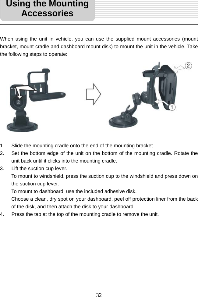   32     When using the unit in vehicle, you can use the supplied mount accessories (mount bracket, mount cradle and dashboard mount disk) to mount the unit in the vehicle. Take the following steps to operate:            1.  Slide the mounting cradle onto the end of the mounting bracket. 2.  Set the bottom edge of the unit on the bottom of the mounting cradle. Rotate the unit back until it clicks into the mounting cradle. 3.  Lift the suction cup lever.   To mount to windshield, press the suction cup to the windshield and press down on the suction cup lever. To mount to dashboard, use the included adhesive disk. Choose a clean, dry spot on your dashboard, peel off protection liner from the back of the disk, and then attach the disk to your dashboard. 4.  Press the tab at the top of the mounting cradle to remove the unit.           Using the Mounting Accessories