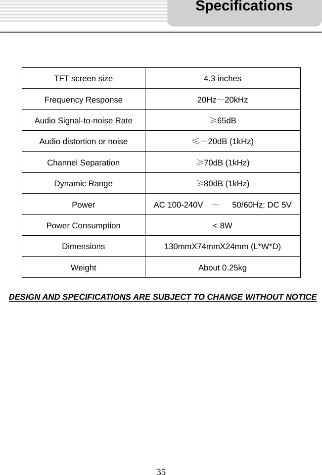   35       DESIGN AND SPECIFICATIONS ARE SUBJECT TO CHANGE WITHOUT NOTICE             TFT screen size  4.3 inches Frequency Response  20Hz～20kHz     Audio Signal-to-noise Rate  &ge;65dB Audio distortion or noise  &le;－20dB (1kHz) Channel Separation  &ge;70dB (1kHz) Dynamic Range  &ge;80dB (1kHz) Power AC 100-240V  ～   50/60Hz; DC 5V Power Consumption  < 8W Dimensions 130mmX74mmX24mm (L*W*D) Weight About 0.25kg Specifications 