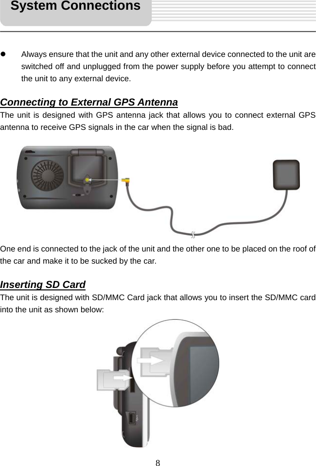   8     z  Always ensure that the unit and any other external device connected to the unit are switched off and unplugged from the power supply before you attempt to connect the unit to any external device.  Connecting to External GPS Antenna The unit is designed with GPS antenna jack that allows you to connect external GPS antenna to receive GPS signals in the car when the signal is bad.          One end is connected to the jack of the unit and the other one to be placed on the roof of the car and make it to be sucked by the car.  Inserting SD Card The unit is designed with SD/MMC Card jack that allows you to insert the SD/MMC card into the unit as shown below:           System Connections 