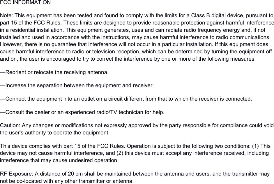 FCC INFORMATIONNote: This equipment has been tested and found to comply with the limits for a Class B digital device, pursuant to part 15 of the FCC Rules. These limits are designed to provide reasonable protection against harmful interferencein a residential installation. This equipment generates, uses and can radiate radio frequency energy and, if not installed and used in accordance with the instructions, may cause harmful interference to radio communications. However, there is no guarantee that interference will not occur in a particular installation. If this equipment does cause harmful interference to radio or television reception, which can be determined by turning the equipment off and on, the user is encouraged to try to correct the interference by one or more of the following measures:—Reorient or relocate the receiving antenna.—Increase the separation between the equipment and receiver.—Connect the equipment into an outlet on a circuit different from that to which the receiver is connected.—Consult the dealer or an experienced radio/TV technician for help.Caution: Any changes or modifications not expressly approved by the party responsible for compliance could voidthe user&apos;s authority to operate the equipment.This device complies with part 15 of the FCC Rules. Operation is subject to the following two conditions: (1) This device may not cause harmful interference, and (2) this device must accept any interference received, including interference that may cause undesired operation.RF Exposure: A distance of 20 cm shall be maintained between the antenna and users, and the transmitter may not be co-located with any other transmitter or antenna.