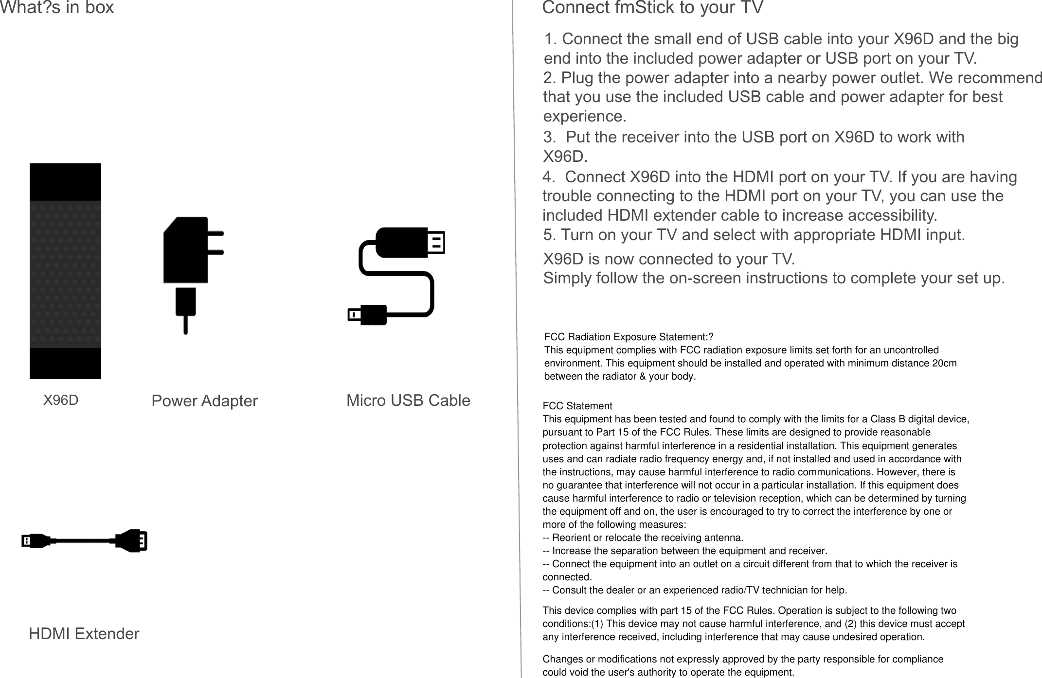 Power Adapter Micro USB CableHDMI ExtenderWhat?s in box Connect fmStick to your TV1. Connect the small end of USB cable into your X96D and the big end into the included power adapter or USB port on your TV.2. Plug the power adapter into a nearby power outlet. We recommend that you use the included USB cable and power adapter for best experience.3.  Put the receiver into the USB port on X96D to work with X96D.4.  Connect X96D into the HDMI port on your TV. If you are having trouble connecting to the HDMI port on your TV, you can use the included HDMI extender cable to increase accessibility.5. Turn on your TV and select with appropriate HDMI input.X96D is now connected to your TV.Simply follow the on-screen instructions to complete your set up.X96DFCC Radiation Exposure Statement:?This equipment complies with FCC radiation exposure limits set forth for an uncontrolled environment. This equipment should be installed and operated with minimum distance 20cm between the radiator &amp; your body.FCC StatementThis equipment has been tested and found to comply with the limits for a Class B digital device,pursuant to Part 15 of the FCC Rules. These limits are designed to provide reasonableprotection against harmful interference in a residential installation. This equipment generatesuses and can radiate radio frequency energy and, if not installed and used in accordance withthe instructions, may cause harmful interference to radio communications. However, there isno guarantee that interference will not occur in a particular installation. If this equipment doescause harmful interference to radio or television reception, which can be determined by turningthe equipment off and on, the user is encouraged to try to correct the interference by one ormore of the following measures:-- Reorient or relocate the receiving antenna.-- Increase the separation between the equipment and receiver.-- Connect the equipment into an outlet on a circuit different from that to which the receiver isconnected.-- Consult the dealer or an experienced radio/TV technician for help.This device complies with part 15 of the FCC Rules. Operation is subject to the following twoconditions:(1) This device may not cause harmful interference, and (2) this device must acceptany interference received, including interference that may cause undesired operation.Changes or modifications not expressly approved by the party responsible for compliancecould void the user&apos;s authority to operate the equipment.