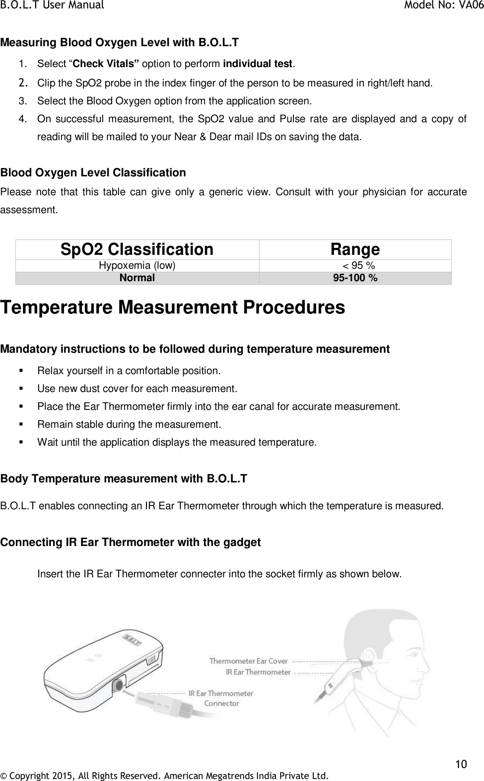 B.O.L.T User Manual    Model No: VA06    10 © Copyright 2015, All Rights Reserved. American Megatrends India Private Ltd.  Measuring Blood Oxygen Level with B.O.L.T  1. Select “Check Vitals” option to perform individual test. 2. Clip the SpO2 probe in the index finger of the person to be measured in right/left hand. 3.  Select the Blood Oxygen option from the application screen. 4.  On successful measurement,  the SpO2 value and Pulse rate are displayed and a  copy  of reading will be mailed to your Near &amp; Dear mail IDs on saving the data.  Blood Oxygen Level Classification Please note that  this table  can give only  a generic view. Consult  with  your physician  for accurate assessment.  SpO2 Classification Range Hypoxemia (low)                            &lt; 95 % Normal 95-100 % Temperature Measurement Procedures  Mandatory instructions to be followed during temperature measurement   Relax yourself in a comfortable position.   Use new dust cover for each measurement.   Place the Ear Thermometer firmly into the ear canal for accurate measurement.   Remain stable during the measurement.   Wait until the application displays the measured temperature.  Body Temperature measurement with B.O.L.T  B.O.L.T enables connecting an IR Ear Thermometer through which the temperature is measured.  Connecting IR Ear Thermometer with the gadget  Insert the IR Ear Thermometer connecter into the socket firmly as shown below.     