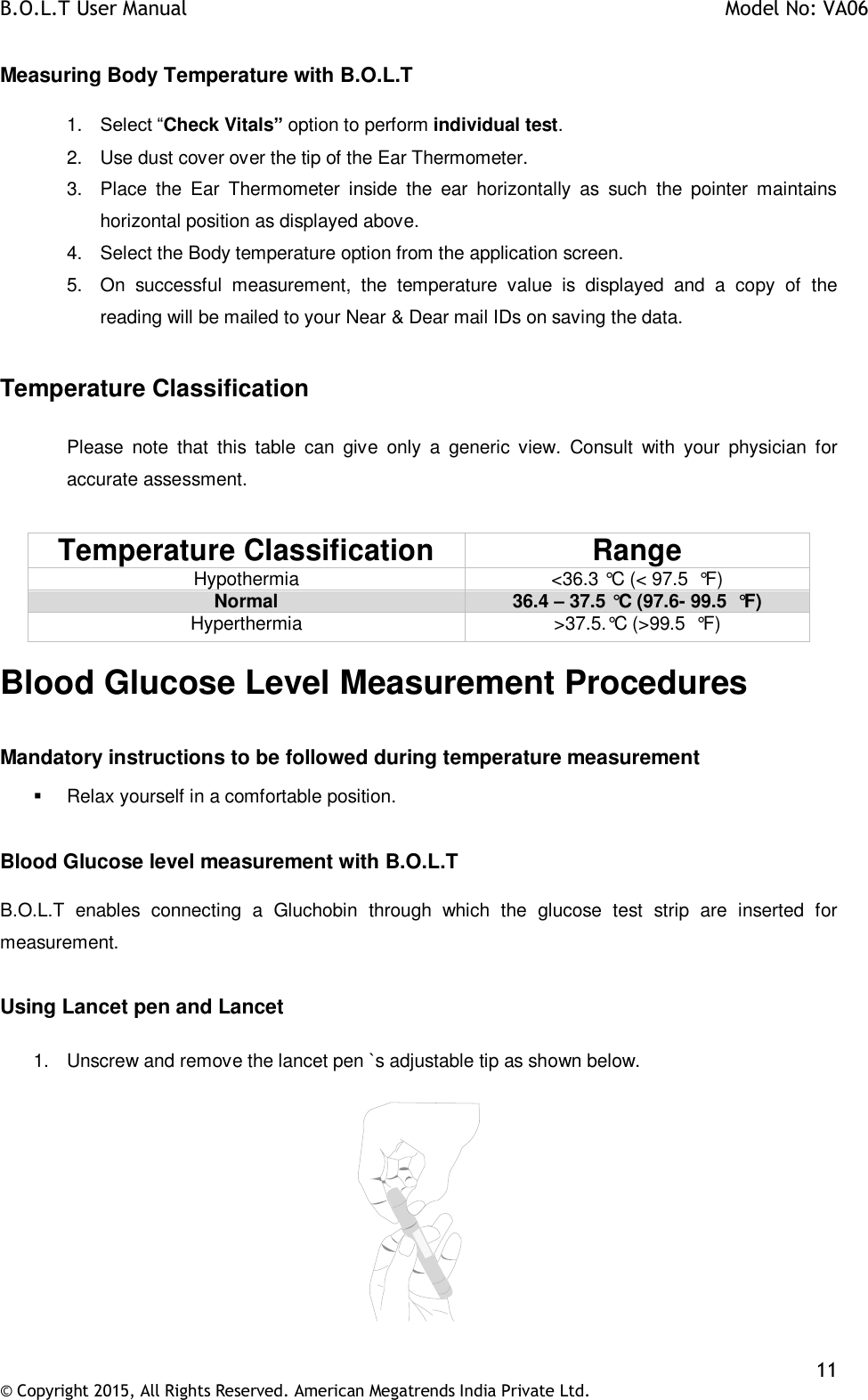 B.O.L.T User Manual    Model No: VA06    11 © Copyright 2015, All Rights Reserved. American Megatrends India Private Ltd.  Measuring Body Temperature with B.O.L.T  1. Select “Check Vitals” option to perform individual test. 2.  Use dust cover over the tip of the Ear Thermometer. 3.  Place  the  Ear  Thermometer  inside  the  ear  horizontally  as  such  the  pointer  maintains horizontal position as displayed above. 4.  Select the Body temperature option from the application screen. 5.  On  successful  measurement,  the  temperature  value  is  displayed  and  a  copy  of  the reading will be mailed to your Near &amp; Dear mail IDs on saving the data.  Temperature Classification  Please  note  that  this  table  can  give  only  a  generic  view.  Consult  with  your  physician  for accurate assessment.   Temperature Classification Range Hypothermia &lt;36.3 °C (&lt; 97.5  °F) Normal 36.4 – 37.5 °C (97.6- 99.5  °F) Hyperthermia &gt;37.5.°C (&gt;99.5  °F) Blood Glucose Level Measurement Procedures  Mandatory instructions to be followed during temperature measurement   Relax yourself in a comfortable position.  Blood Glucose level measurement with B.O.L.T  B.O.L.T  enables  connecting  a  Gluchobin  through  which  the  glucose  test  strip  are  inserted  for measurement.  Using Lancet pen and Lancet  1.  Unscrew and remove the lancet pen `s adjustable tip as shown below.    