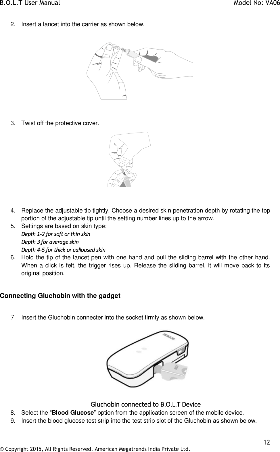 B.O.L.T User Manual    Model No: VA06    12 © Copyright 2015, All Rights Reserved. American Megatrends India Private Ltd.  2.  Insert a lancet into the carrier as shown below.               3.  Twist off the protective cover.   4.  Replace the adjustable tip tightly. Choose a desired skin penetration depth by rotating the top portion of the adjustable tip until the setting number lines up to the arrow. 5.  Settings are based on skin type: Depth 1-2 for soft or thin skin Depth 3 for average skin Depth 4-5 for thick or calloused skin 6.  Hold the tip of the lancet pen with one hand and pull the sliding barrel with the other hand. When a click is felt, the trigger rises up. Release the sliding barrel, it will move back to its original position.  Connecting Gluchobin with the gadget  7. Insert the Gluchobin connecter into the socket firmly as shown below.   Gluchobin connected to B.O.L.T Device 8. Select the “Blood Glucose” option from the application screen of the mobile device. 9.  Insert the blood glucose test strip into the test strip slot of the Gluchobin as shown below.  