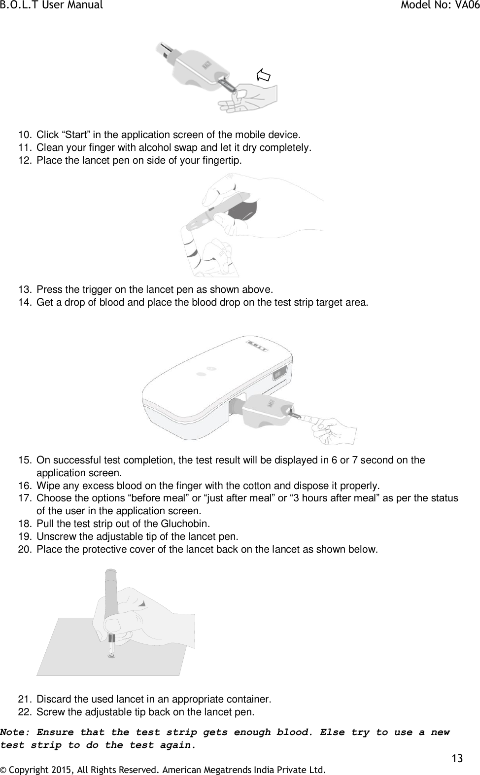 B.O.L.T User Manual    Model No: VA06    13 © Copyright 2015, All Rights Reserved. American Megatrends India Private Ltd.            10. Click “Start” in the application screen of the mobile device. 11. Clean your finger with alcohol swap and let it dry completely.  12. Place the lancet pen on side of your fingertip.  13. Press the trigger on the lancet pen as shown above. 14. Get a drop of blood and place the blood drop on the test strip target area.   15. On successful test completion, the test result will be displayed in 6 or 7 second on the application screen. 16. Wipe any excess blood on the finger with the cotton and dispose it properly. 17. Choose the options “before meal” or “just after meal” or “3 hours after meal” as per the status of the user in the application screen. 18. Pull the test strip out of the Gluchobin. 19. Unscrew the adjustable tip of the lancet pen. 20. Place the protective cover of the lancet back on the lancet as shown below.      21. Discard the used lancet in an appropriate container. 22. Screw the adjustable tip back on the lancet pen. Note: Ensure that the test strip gets enough blood. Else try to use a new test strip to do the test again.  