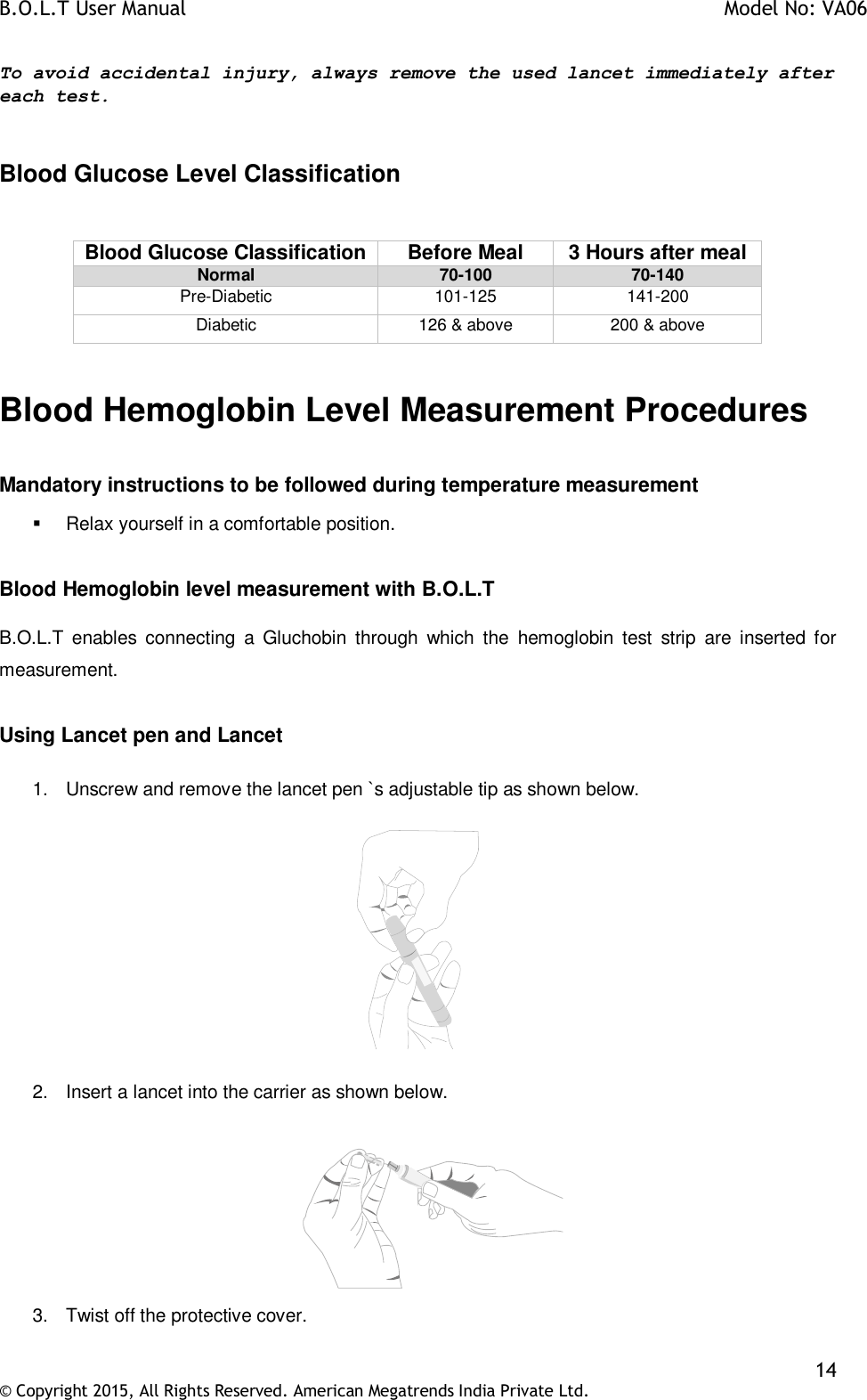 B.O.L.T User Manual    Model No: VA06    14 © Copyright 2015, All Rights Reserved. American Megatrends India Private Ltd.  To avoid accidental injury, always remove the used lancet immediately after each test.   Blood Glucose Level Classification  Blood Glucose Classification Before Meal 3 Hours after meal Normal 70-100 70-140 Pre-Diabetic 101-125 141-200 Diabetic 126 &amp; above 200 &amp; above  Blood Hemoglobin Level Measurement Procedures  Mandatory instructions to be followed during temperature measurement   Relax yourself in a comfortable position.  Blood Hemoglobin level measurement with B.O.L.T  B.O.L.T  enables  connecting  a  Gluchobin  through  which  the  hemoglobin  test  strip  are  inserted  for measurement.  Using Lancet pen and Lancet  1.  Unscrew and remove the lancet pen `s adjustable tip as shown below.    2.  Insert a lancet into the carrier as shown below.              3.  Twist off the protective cover.  