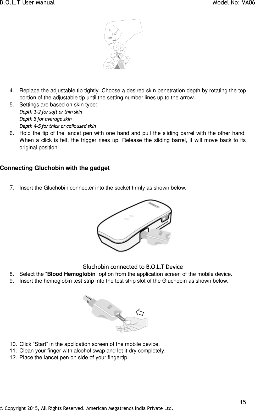 B.O.L.T User Manual    Model No: VA06    15 © Copyright 2015, All Rights Reserved. American Megatrends India Private Ltd.    4.  Replace the adjustable tip tightly. Choose a desired skin penetration depth by rotating the top portion of the adjustable tip until the setting number lines up to the arrow. 5.  Settings are based on skin type: Depth 1-2 for soft or thin skin Depth 3 for average skin Depth 4-5 for thick or calloused skin 6.  Hold the tip of the lancet pen with one hand and pull the sliding barrel with the other hand. When a click is felt, the trigger rises up. Release the sliding barrel, it will move back to its original position.  Connecting Gluchobin with the gadget  7. Insert the Gluchobin connecter into the socket firmly as shown below.   Gluchobin connected to B.O.L.T Device 8. Select the “Blood Hemoglobin” option from the application screen of the mobile device. 9.  Insert the hemoglobin test strip into the test strip slot of the Gluchobin as shown below.            10. Click “Start” in the application screen of the mobile device. 11. Clean your finger with alcohol swap and let it dry completely.  12. Place the lancet pen on side of your fingertip. 