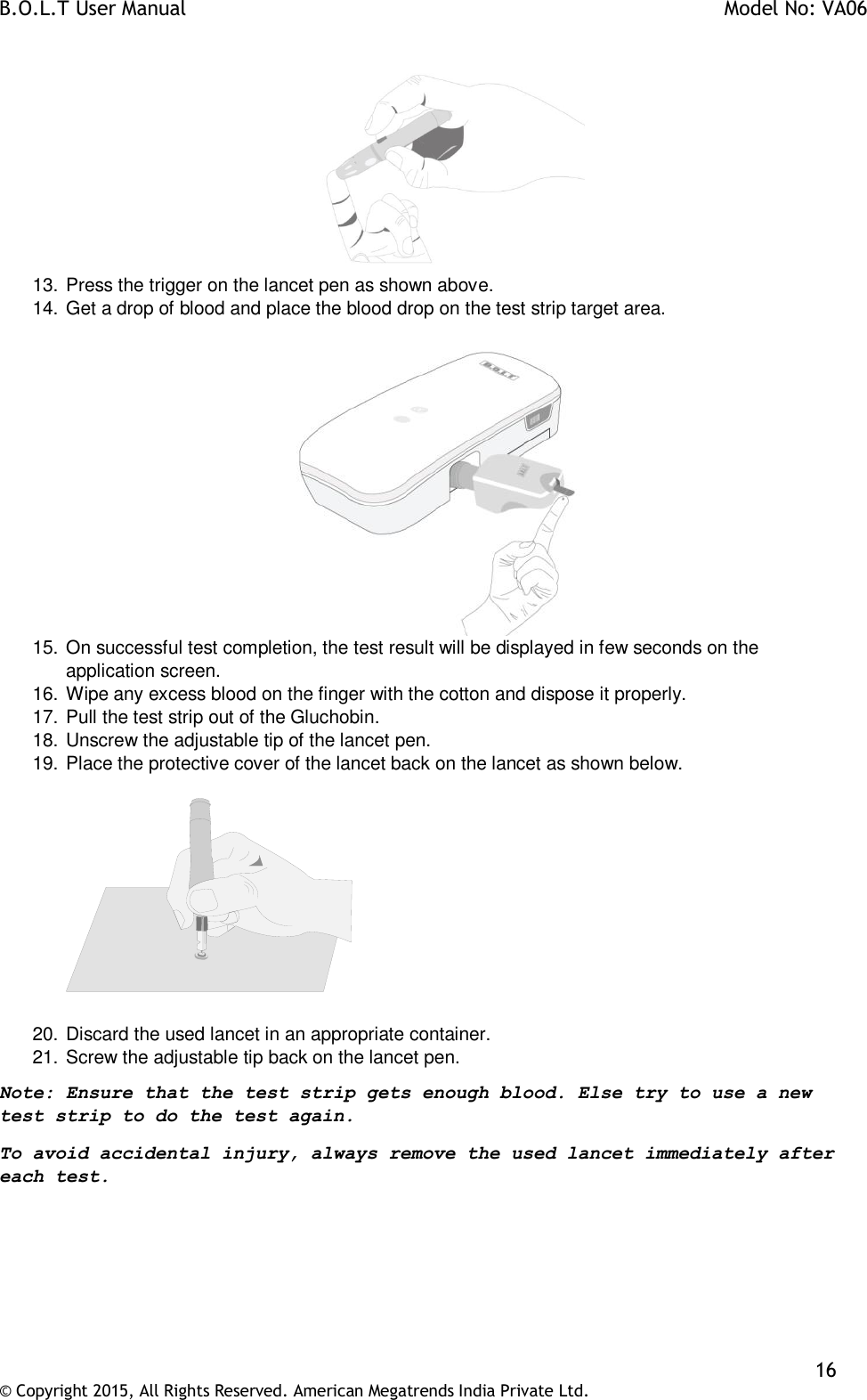 B.O.L.T User Manual    Model No: VA06    16 © Copyright 2015, All Rights Reserved. American Megatrends India Private Ltd.   13. Press the trigger on the lancet pen as shown above. 14. Get a drop of blood and place the blood drop on the test strip target area.   15. On successful test completion, the test result will be displayed in few seconds on the application screen. 16. Wipe any excess blood on the finger with the cotton and dispose it properly. 17. Pull the test strip out of the Gluchobin. 18. Unscrew the adjustable tip of the lancet pen. 19. Place the protective cover of the lancet back on the lancet as shown below.      20. Discard the used lancet in an appropriate container. 21. Screw the adjustable tip back on the lancet pen. Note: Ensure that the test strip gets enough blood. Else try to use a new test strip to do the test again.  To avoid accidental injury, always remove the used lancet immediately after each test.  