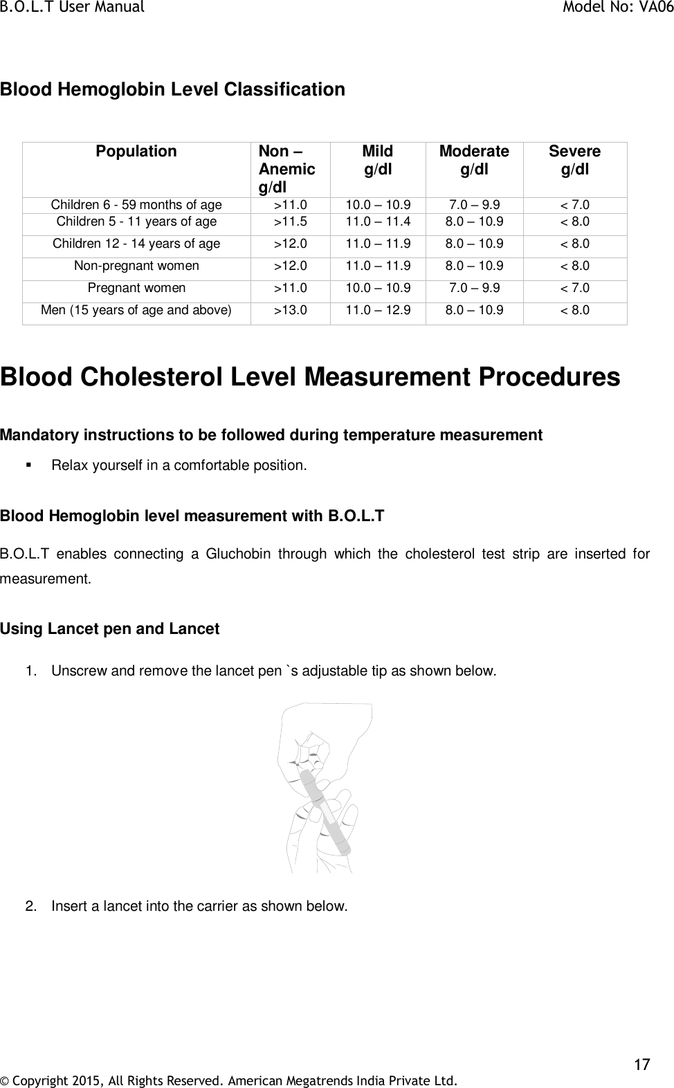 B.O.L.T User Manual    Model No: VA06    17 © Copyright 2015, All Rights Reserved. American Megatrends India Private Ltd.   Blood Hemoglobin Level Classification  Population Non –Anemic g/dl Mild g/dl Moderate g/dl Severe g/dl Children 6 - 59 months of age &gt;11.0 10.0 – 10.9 7.0 – 9.9 &lt; 7.0 Children 5 - 11 years of age &gt;11.5 11.0 – 11.4 8.0 – 10.9 &lt; 8.0 Children 12 - 14 years of age &gt;12.0 11.0 – 11.9 8.0 – 10.9 &lt; 8.0 Non-pregnant women &gt;12.0 11.0 – 11.9 8.0 – 10.9 &lt; 8.0 Pregnant women &gt;11.0 10.0 – 10.9 7.0 – 9.9 &lt; 7.0 Men (15 years of age and above) &gt;13.0 11.0 – 12.9 8.0 – 10.9 &lt; 8.0  Blood Cholesterol Level Measurement Procedures  Mandatory instructions to be followed during temperature measurement   Relax yourself in a comfortable position.  Blood Hemoglobin level measurement with B.O.L.T  B.O.L.T  enables  connecting  a  Gluchobin  through  which  the  cholesterol  test  strip  are  inserted  for measurement.  Using Lancet pen and Lancet  1.  Unscrew and remove the lancet pen `s adjustable tip as shown below.    2.  Insert a lancet into the carrier as shown below.  