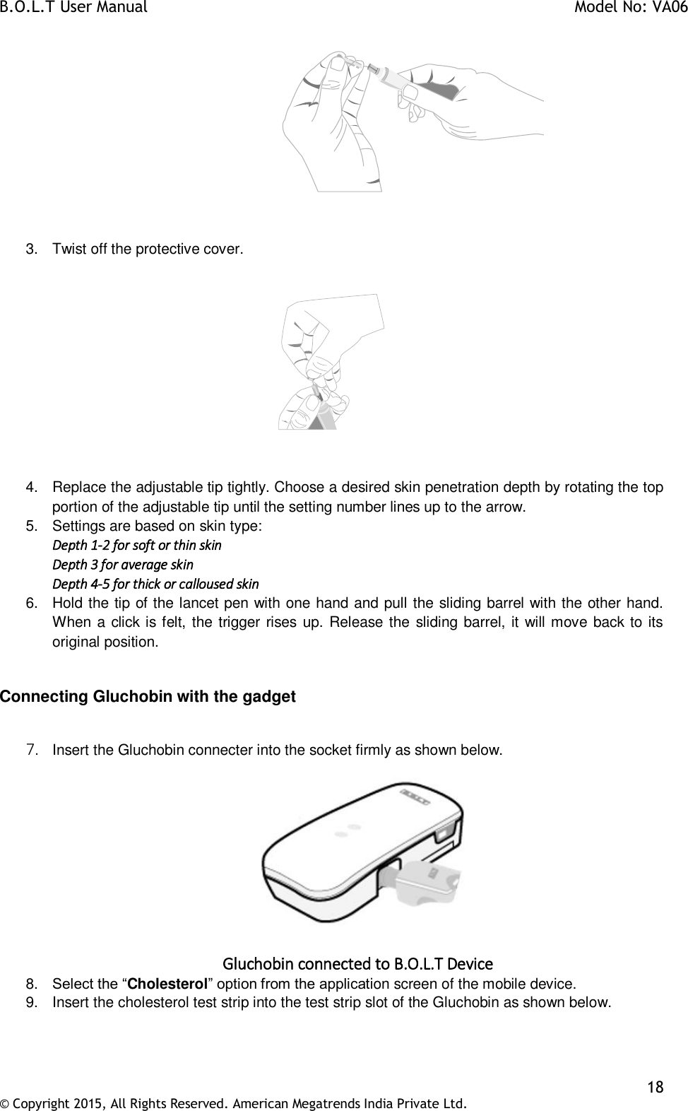 B.O.L.T User Manual    Model No: VA06    18 © Copyright 2015, All Rights Reserved. American Megatrends India Private Ltd.                     3.  Twist off the protective cover.    4.  Replace the adjustable tip tightly. Choose a desired skin penetration depth by rotating the top portion of the adjustable tip until the setting number lines up to the arrow. 5.  Settings are based on skin type: Depth 1-2 for soft or thin skin Depth 3 for average skin Depth 4-5 for thick or calloused skin 6.  Hold the tip of the lancet pen with one hand and pull the sliding barrel with the other hand. When a click is felt, the trigger rises up. Release the sliding barrel, it will move back to its original position.  Connecting Gluchobin with the gadget  7. Insert the Gluchobin connecter into the socket firmly as shown below.   Gluchobin connected to B.O.L.T Device 8. Select the “Cholesterol” option from the application screen of the mobile device. 9.  Insert the cholesterol test strip into the test strip slot of the Gluchobin as shown below.  