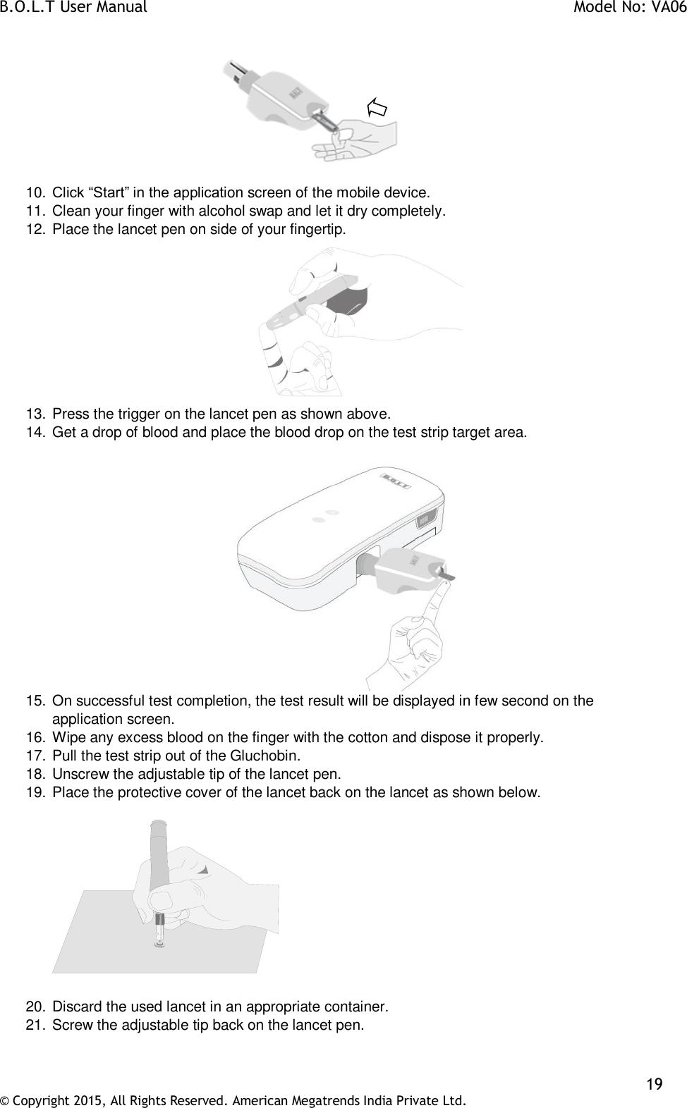 B.O.L.T User Manual    Model No: VA06    19 © Copyright 2015, All Rights Reserved. American Megatrends India Private Ltd.            10. Click “Start” in the application screen of the mobile device. 11. Clean your finger with alcohol swap and let it dry completely.  12. Place the lancet pen on side of your fingertip.  13. Press the trigger on the lancet pen as shown above. 14. Get a drop of blood and place the blood drop on the test strip target area.   15. On successful test completion, the test result will be displayed in few second on the application screen. 16. Wipe any excess blood on the finger with the cotton and dispose it properly. 17. Pull the test strip out of the Gluchobin. 18. Unscrew the adjustable tip of the lancet pen. 19. Place the protective cover of the lancet back on the lancet as shown below.      20. Discard the used lancet in an appropriate container. 21. Screw the adjustable tip back on the lancet pen. 