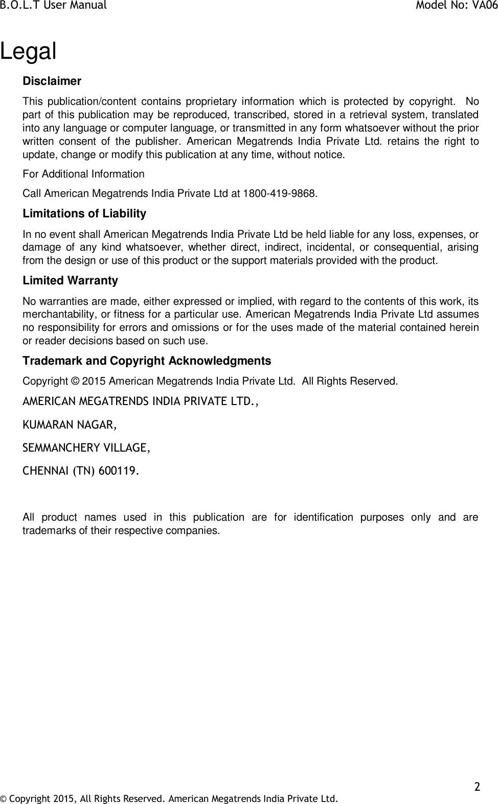 B.O.L.T User Manual    Model No: VA06    2 © Copyright 2015, All Rights Reserved. American Megatrends India Private Ltd.  Legal Disclaimer This  publication/content  contains  proprietary information  which  is  protected  by  copyright.    No part of this publication may be reproduced, transcribed, stored in a retrieval system, translated into any language or computer language, or transmitted in any form whatsoever without the prior written  consent  of  the  publisher.  American  Megatrends  India  Private  Ltd.  retains  the  right  to update, change or modify this publication at any time, without notice. For Additional Information Call American Megatrends India Private Ltd at 1800-419-9868. Limitations of Liability In no event shall American Megatrends India Private Ltd be held liable for any loss, expenses, or damage  of  any  kind  whatsoever,  whether  direct, indirect,  incidental, or  consequential,  arising from the design or use of this product or the support materials provided with the product. Limited Warranty No warranties are made, either expressed or implied, with regard to the contents of this work, its merchantability, or fitness for a particular use. American Megatrends India Private Ltd assumes no responsibility for errors and omissions or for the uses made of the material contained herein or reader decisions based on such use. Trademark and Copyright Acknowledgments Copyright © 2015 American Megatrends India Private Ltd.  All Rights Reserved. AMERICAN MEGATRENDS INDIA PRIVATE LTD., KUMARAN NAGAR, SEMMANCHERY VILLAGE, CHENNAI (TN) 600119.  All  product  names  used  in  this  publication  are  for  identification  purposes  only  and  are trademarks of their respective companies.         