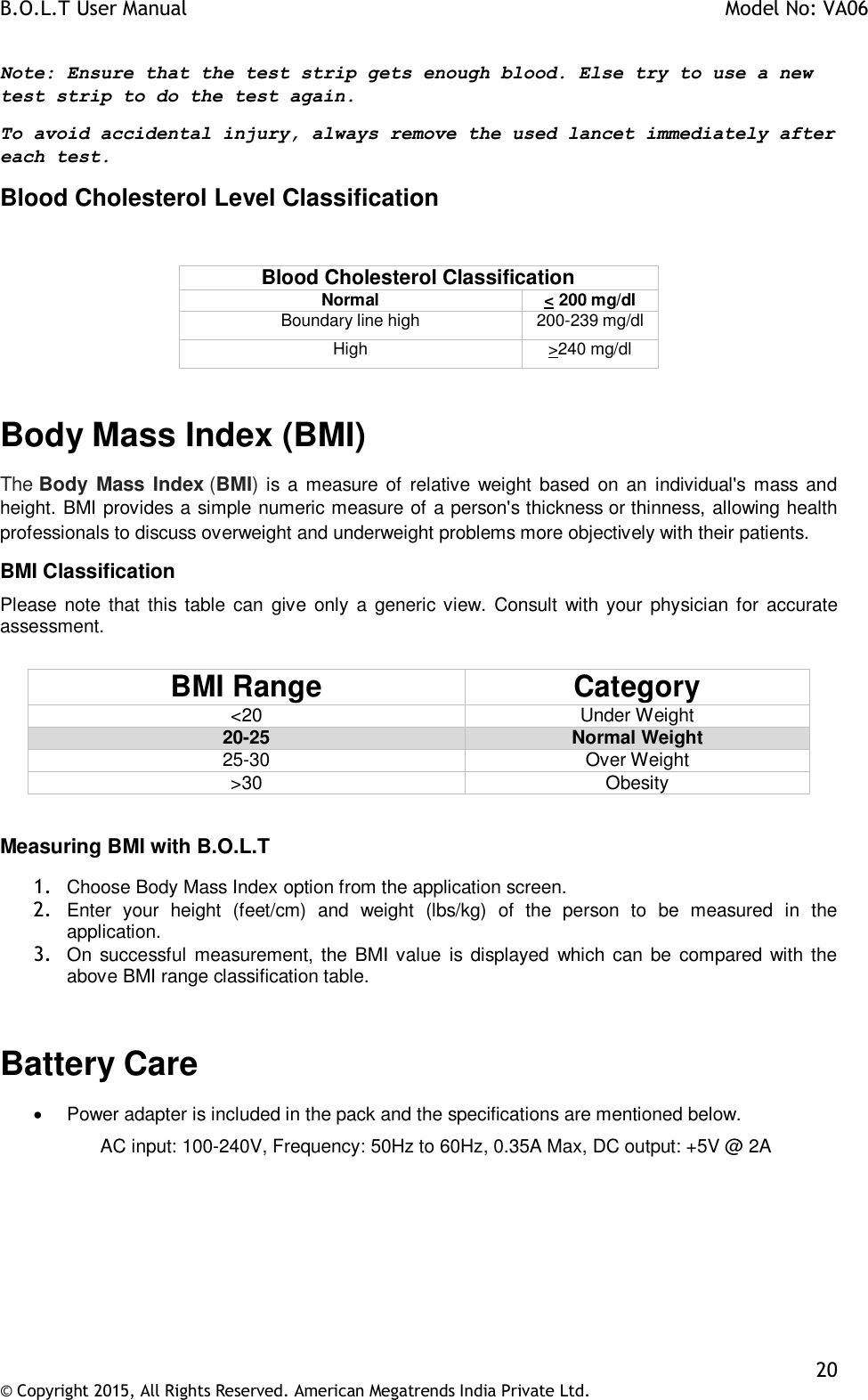 B.O.L.T User Manual    Model No: VA06    20 © Copyright 2015, All Rights Reserved. American Megatrends India Private Ltd.  Note: Ensure that the test strip gets enough blood. Else try to use a new test strip to do the test again.  To avoid accidental injury, always remove the used lancet immediately after each test.  Blood Cholesterol Level Classification  Blood Cholesterol Classification Normal &lt; 200 mg/dl Boundary line high 200-239 mg/dl High &gt;240 mg/dl  Body Mass Index (BMI) The Body Mass Index (BMI) is a measure of  relative weight  based  on an individual&apos;s  mass  and height. BMI provides a simple numeric measure of a person&apos;s thickness or thinness, allowing health professionals to discuss overweight and underweight problems more objectively with their patients.  BMI Classification Please note that  this table  can  give  only a generic view. Consult with your physician for  accurate assessment.  BMI Range Category &lt;20 Under Weight 20-25 Normal Weight 25-30 Over Weight &gt;30 Obesity  Measuring BMI with B.O.L.T  1. Choose Body Mass Index option from the application screen.  2. Enter  your  height  (feet/cm)  and  weight  (lbs/kg)  of  the  person  to  be  measured  in  the application. 3. On successful  measurement, the BMI value  is displayed  which can be compared with the above BMI range classification table.  Battery Care    Power adapter is included in the pack and the specifications are mentioned below. AC input: 100-240V, Frequency: 50Hz to 60Hz, 0.35A Max, DC output: +5V @ 2A  