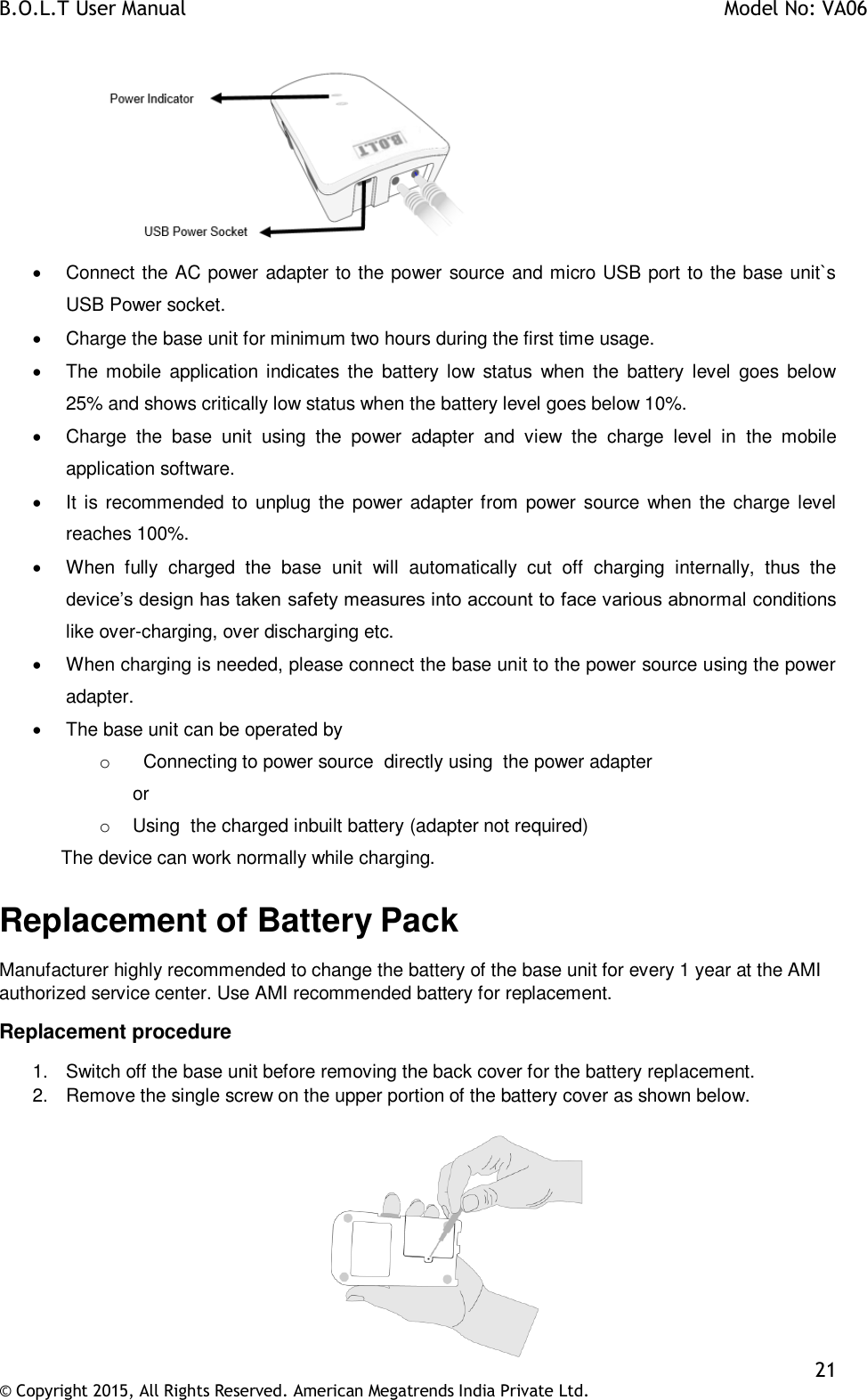 B.O.L.T User Manual    Model No: VA06    21 © Copyright 2015, All Rights Reserved. American Megatrends India Private Ltd.     Connect the AC power adapter to the power source and micro USB port to the base unit`s USB Power socket.    Charge the base unit for minimum two hours during the first time usage.   The mobile  application indicates  the  battery  low  status  when  the  battery  level  goes  below 25% and shows critically low status when the battery level goes below 10%.    Charge  the  base  unit  using  the  power  adapter  and  view  the  charge  level  in  the  mobile application software.   It is recommended to unplug the power adapter from power source when the charge level reaches 100%.   When  fully  charged  the  base  unit  will  automatically  cut  off  charging  internally,  thus  the device’s design has taken safety measures into account to face various abnormal conditions like over-charging, over discharging etc.   When charging is needed, please connect the base unit to the power source using the power adapter.   The base unit can be operated by o    Connecting to power source  directly using  the power adapter    or o  Using  the charged inbuilt battery (adapter not required)             The device can work normally while charging. Replacement of Battery Pack Manufacturer highly recommended to change the battery of the base unit for every 1 year at the AMI authorized service center. Use AMI recommended battery for replacement. Replacement procedure 1.  Switch off the base unit before removing the back cover for the battery replacement. 2.  Remove the single screw on the upper portion of the battery cover as shown below.   