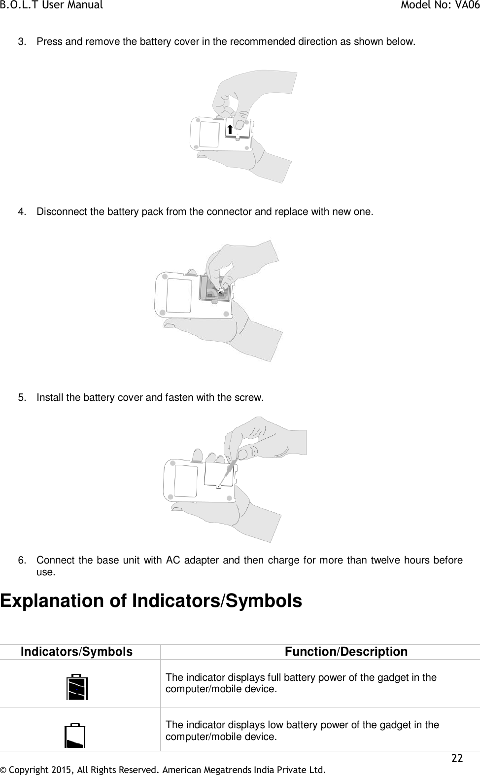 B.O.L.T User Manual    Model No: VA06    22 © Copyright 2015, All Rights Reserved. American Megatrends India Private Ltd.  3.  Press and remove the battery cover in the recommended direction as shown below.    4.  Disconnect the battery pack from the connector and replace with new one.     5.  Install the battery cover and fasten with the screw.     6.  Connect the base unit with AC adapter and then charge for more than twelve hours before use.  Explanation of Indicators/Symbols  Indicators/Symbols Function/Description    The indicator displays full battery power of the gadget in the computer/mobile device.       The indicator displays low battery power of the gadget in the computer/mobile device. 