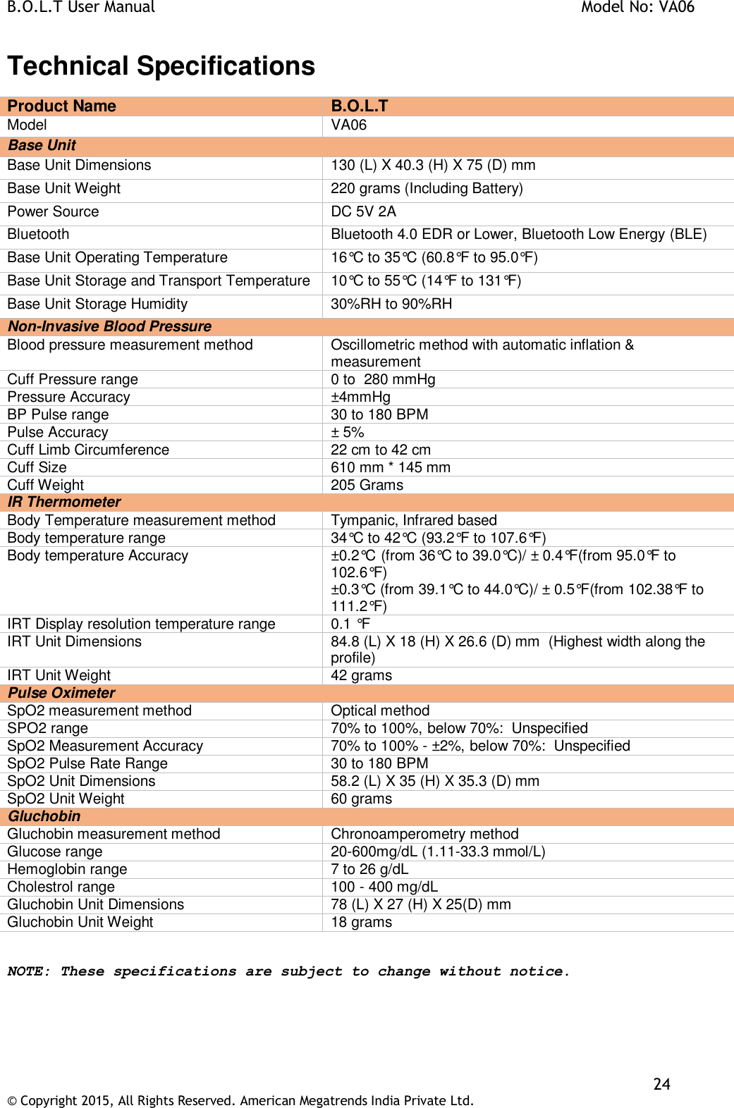 B.O.L.T User Manual    Model No: VA06    24 © Copyright 2015, All Rights Reserved. American Megatrends India Private Ltd.  Technical Specifications Product Name  B.O.L.T Model  VA06 Base Unit Base Unit Dimensions 130 (L) X 40.3 (H) X 75 (D) mm Base Unit Weight 220 grams (Including Battery) Power Source DC 5V 2A Bluetooth Bluetooth 4.0 EDR or Lower, Bluetooth Low Energy (BLE) Base Unit Operating Temperature 16°C to 35°C (60.8°F to 95.0°F) Base Unit Storage and Transport Temperature 10°C to 55°C (14°F to 131°F) Base Unit Storage Humidity 30%RH to 90%RH Non-Invasive Blood Pressure Blood pressure measurement method Oscillometric method with automatic inflation &amp; measurement Cuff Pressure range 0 to  280 mmHg Pressure Accuracy ±4mmHg BP Pulse range 30 to 180 BPM Pulse Accuracy ± 5% Cuff Limb Circumference 22 cm to 42 cm Cuff Size 610 mm * 145 mm Cuff Weight 205 Grams IR Thermometer Body Temperature measurement method Tympanic, Infrared based Body temperature range 34°C to 42°C (93.2°F to 107.6°F) Body temperature Accuracy ±0.2°C (from 36°C to 39.0°C)/ ± 0.4°F(from 95.0°F to 102.6°F) ±0.3°C (from 39.1°C to 44.0°C)/ ± 0.5°F(from 102.38°F to 111.2°F) IRT Display resolution temperature range 0.1 °F IRT Unit Dimensions 84.8 (L) X 18 (H) X 26.6 (D) mm  (Highest width along the profile) IRT Unit Weight 42 grams Pulse Oximeter SpO2 measurement method Optical method SPO2 range 70% to 100%, below 70%:  Unspecified SpO2 Measurement Accuracy 70% to 100% - ±2%, below 70%:  Unspecified SpO2 Pulse Rate Range 30 to 180 BPM SpO2 Unit Dimensions 58.2 (L) X 35 (H) X 35.3 (D) mm SpO2 Unit Weight 60 grams Gluchobin Gluchobin measurement method Chronoamperometry method Glucose range 20-600mg/dL (1.11-33.3 mmol/L) Hemoglobin range 7 to 26 g/dL Cholestrol range 100 - 400 mg/dL Gluchobin Unit Dimensions 78 (L) X 27 (H) X 25(D) mm Gluchobin Unit Weight 18 grams  NOTE: These specifications are subject to change without notice.  