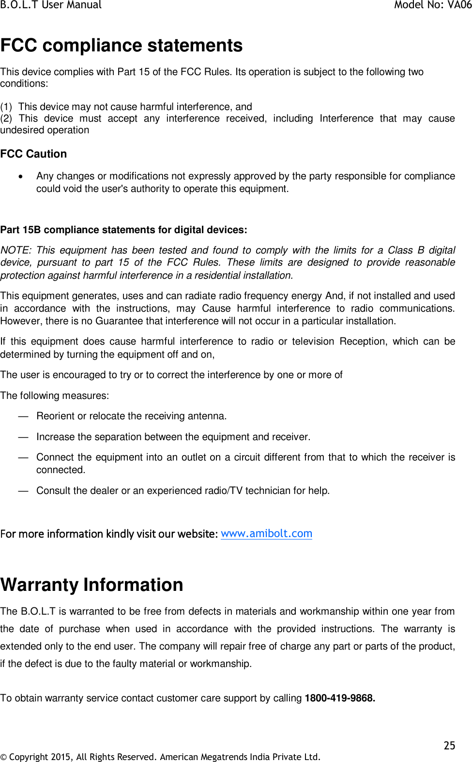 B.O.L.T User Manual    Model No: VA06    25 © Copyright 2015, All Rights Reserved. American Megatrends India Private Ltd.  FCC compliance statements This device complies with Part 15 of the FCC Rules. Its operation is subject to the following two conditions:  (1)  This device may not cause harmful interference, and (2)  This  device  must  accept  any  interference  received,  including  Interference  that  may  cause undesired operation  FCC Caution   Any changes or modifications not expressly approved by the party responsible for compliance could void the user&apos;s authority to operate this equipment.  Part 15B compliance statements for digital devices: NOTE:  This  equipment  has  been tested and  found to  comply  with  the  limits  for  a  Class  B  digital device,  pursuant  to  part  15  of  the  FCC  Rules.  These  limits  are  designed  to  provide  reasonable protection against harmful interference in a residential installation. This equipment generates, uses and can radiate radio frequency energy And, if not installed and used in  accordance  with  the  instructions,  may  Cause  harmful  interference  to  radio  communications. However, there is no Guarantee that interference will not occur in a particular installation. If  this  equipment  does  cause  harmful  interference  to  radio  or  television  Reception,  which  can  be determined by turning the equipment off and on, The user is encouraged to try or to correct the interference by one or more of The following measures: —  Reorient or relocate the receiving antenna. —  Increase the separation between the equipment and receiver. —  Connect the equipment into an outlet on a circuit different from that to which the receiver is connected. —  Consult the dealer or an experienced radio/TV technician for help.  For more information kindly visit our website: www.amibolt.com  Warranty Information The B.O.L.T is warranted to be free from defects in materials and workmanship within one year from the  date  of  purchase  when  used  in  accordance  with  the  provided  instructions.  The  warranty  is extended only to the end user. The company will repair free of charge any part or parts of the product, if the defect is due to the faulty material or workmanship.   To obtain warranty service contact customer care support by calling 1800-419-9868.  