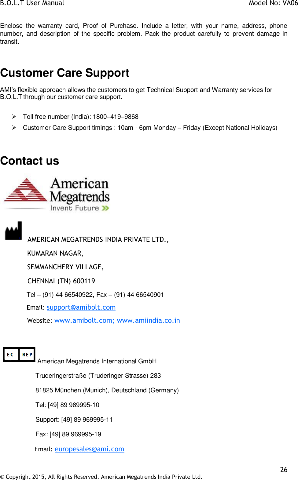 B.O.L.T User Manual    Model No: VA06    26 © Copyright 2015, All Rights Reserved. American Megatrends India Private Ltd.  Enclose  the  warranty  card,  Proof  of  Purchase.  Include  a  letter,  with  your  name,  address,  phone number,  and  description  of  the  specific problem.  Pack the product  carefully to  prevent  damage in transit.  Customer Care Support AMI’s flexible approach allows the customers to get Technical Support and Warranty services for B.O.L.T through our customer care support.    Toll free number (India): 1800–419–9868   Customer Care Support timings : 10am - 6pm Monday – Friday (Except National Holidays)  Contact us   AMERICAN MEGATRENDS INDIA PRIVATE LTD.,   KUMARAN NAGAR,   SEMMANCHERY VILLAGE,              CHENNAI (TN) 600119   Tel – (91) 44 66540922, Fax – (91) 44 66540901   Email: support@amibolt.com   Website: www.amibolt.com; www.amiindia.co.in  American Megatrends International GmbH                     Truderingerstraße (Truderinger Strasse) 283                     81825 München (Munich), Deutschland (Germany)                     Tel: [49] 89 969995-10                     Support: [49] 89 969995-11                     Fax: [49] 89 969995-19                   Email: europesales@ami.com 