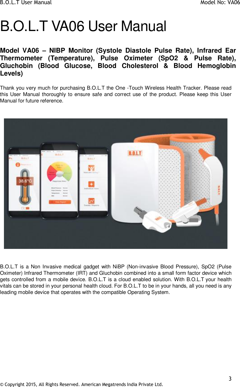 B.O.L.T User Manual    Model No: VA06    3 © Copyright 2015, All Rights Reserved. American Megatrends India Private Ltd.  B.O.L.T VA06 User Manual  Model  VA06  –  NIBP  Monitor  (Systole  Diastole  Pulse  Rate),  Infrared  Ear Thermometer  (Temperature),  Pulse  Oximeter  (SpO2  &amp;  Pulse  Rate), Gluchobin  (Blood  Glucose,  Blood  Cholesterol  &amp;  Blood  Hemoglobin Levels)  Thank you very much for purchasing B.O.L.T the One -Touch Wireless Health Tracker. Please read this User Manual thoroughly to ensure safe and correct use of the product. Please keep this User Manual for future reference.        B.O.L.T is a Non Invasive medical  gadget  with  NiBP (Non-invasive Blood Pressure), SpO2  (Pulse Oximeter) Infrared Thermometer (IRT) and Gluchobin combined into a small form factor device which gets controlled from a mobile device. B.O.L.T is a cloud enabled solution. With B.O.L.T your health vitals can be stored in your personal health cloud. For B.O.L.T to be in your hands, all you need is any leading mobile device that operates with the compatible Operating System.          