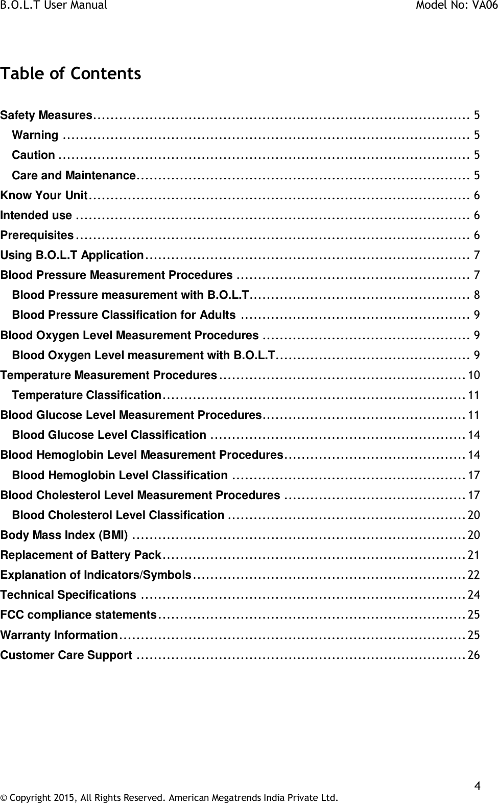 B.O.L.T User Manual    Model No: VA06    4 © Copyright 2015, All Rights Reserved. American Megatrends India Private Ltd.   Table of Contents  Safety Measures ....................................................................................... 5 Warning .............................................................................................. 5 Caution ............................................................................................... 5 Care and Maintenance ............................................................................. 5 Know Your Unit ........................................................................................ 6 Intended use ........................................................................................... 6 Prerequisites ........................................................................................... 6 Using B.O.L.T Application ........................................................................... 7 Blood Pressure Measurement Procedures ...................................................... 7 Blood Pressure measurement with B.O.L.T................................................... 8 Blood Pressure Classification for Adults ..................................................... 9 Blood Oxygen Level Measurement Procedures ................................................ 9 Blood Oxygen Level measurement with B.O.L.T............................................. 9 Temperature Measurement Procedures ......................................................... 10 Temperature Classification ...................................................................... 11 Blood Glucose Level Measurement Procedures............................................... 11 Blood Glucose Level Classification ........................................................... 14 Blood Hemoglobin Level Measurement Procedures .......................................... 14 Blood Hemoglobin Level Classification ...................................................... 17 Blood Cholesterol Level Measurement Procedures .......................................... 17 Blood Cholesterol Level Classification ....................................................... 20 Body Mass Index (BMI) ............................................................................. 20 Replacement of Battery Pack ...................................................................... 21 Explanation of Indicators/Symbols ............................................................... 22 Technical Specifications ........................................................................... 24 FCC compliance statements ....................................................................... 25 Warranty Information ................................................................................ 25 Customer Care Support ............................................................................ 26     