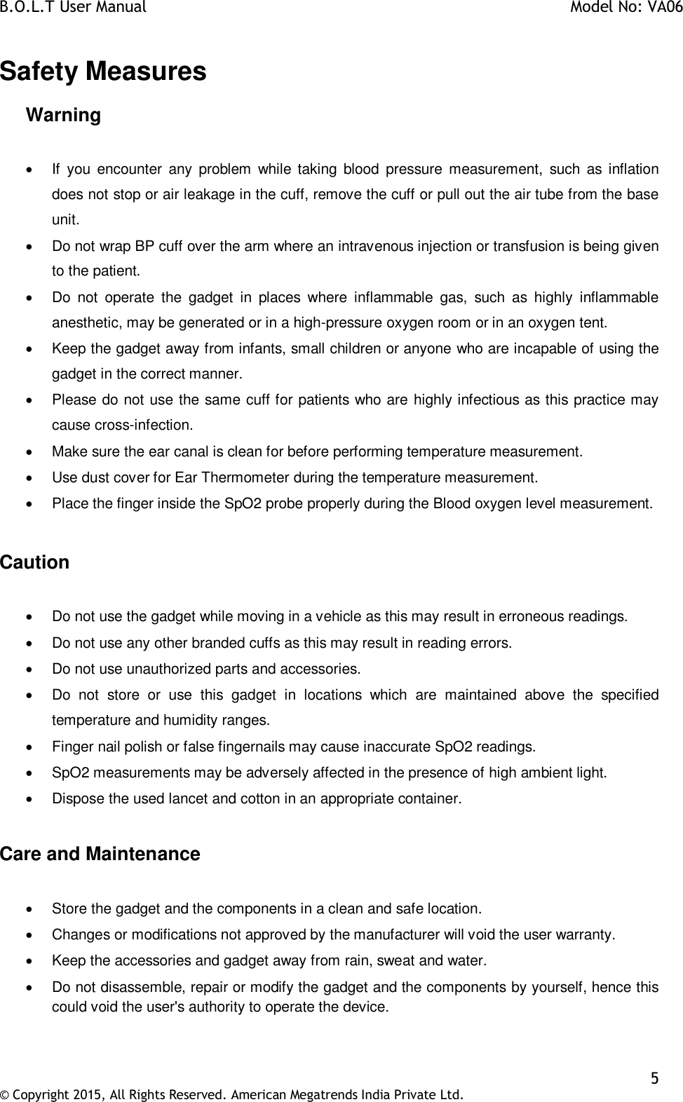 B.O.L.T User Manual    Model No: VA06    5 © Copyright 2015, All Rights Reserved. American Megatrends India Private Ltd.  Safety Measures Warning     If  you encounter  any  problem  while taking  blood  pressure  measurement,  such as  inflation does not stop or air leakage in the cuff, remove the cuff or pull out the air tube from the base unit.   Do not wrap BP cuff over the arm where an intravenous injection or transfusion is being given to the patient.    Do  not  operate  the  gadget  in  places  where  inflammable  gas,  such  as  highly  inflammable anesthetic, may be generated or in a high-pressure oxygen room or in an oxygen tent.   Keep the gadget away from infants, small children or anyone who are incapable of using the gadget in the correct manner.   Please do not use the same cuff for patients who are highly infectious as this practice may cause cross-infection.   Make sure the ear canal is clean for before performing temperature measurement.    Use dust cover for Ear Thermometer during the temperature measurement.   Place the finger inside the SpO2 probe properly during the Blood oxygen level measurement.  Caution    Do not use the gadget while moving in a vehicle as this may result in erroneous readings.   Do not use any other branded cuffs as this may result in reading errors.   Do not use unauthorized parts and accessories.   Do  not  store  or  use  this  gadget  in  locations  which  are  maintained  above  the  specified temperature and humidity ranges.   Finger nail polish or false fingernails may cause inaccurate SpO2 readings.   SpO2 measurements may be adversely affected in the presence of high ambient light.   Dispose the used lancet and cotton in an appropriate container.  Care and Maintenance    Store the gadget and the components in a clean and safe location.   Changes or modifications not approved by the manufacturer will void the user warranty.   Keep the accessories and gadget away from rain, sweat and water.   Do not disassemble, repair or modify the gadget and the components by yourself, hence this could void the user&apos;s authority to operate the device.  