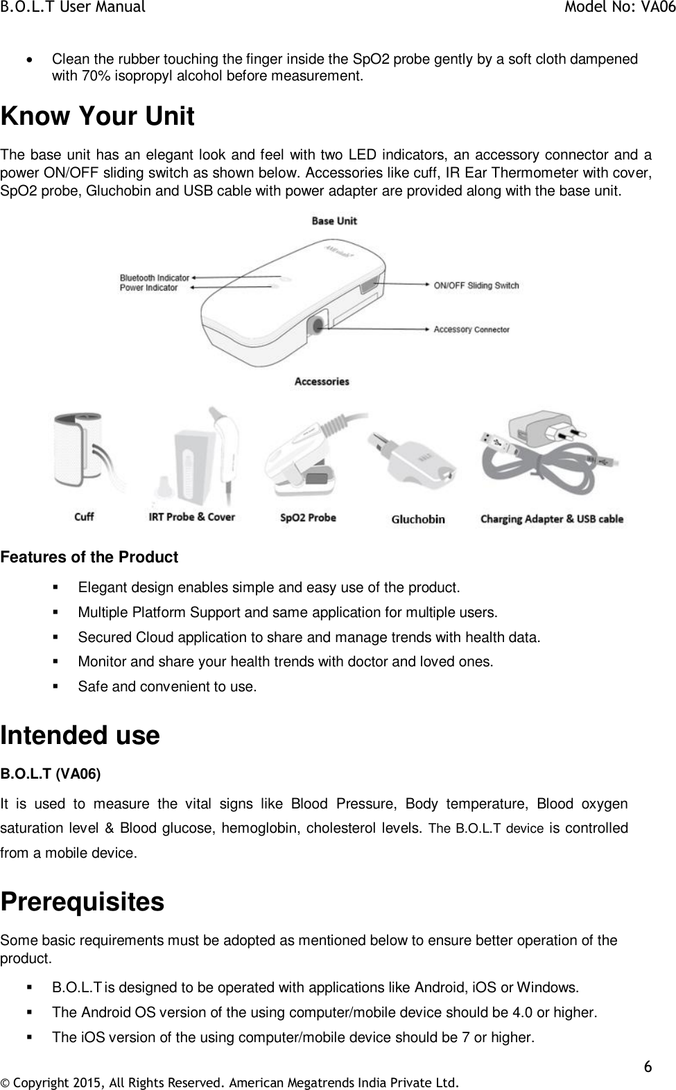 B.O.L.T User Manual    Model No: VA06    6 © Copyright 2015, All Rights Reserved. American Megatrends India Private Ltd.    Clean the rubber touching the finger inside the SpO2 probe gently by a soft cloth dampened with 70% isopropyl alcohol before measurement. Know Your Unit The base unit has an elegant look and feel with two LED indicators, an accessory connector and  a power ON/OFF sliding switch as shown below. Accessories like cuff, IR Ear Thermometer with cover, SpO2 probe, Gluchobin and USB cable with power adapter are provided along with the base unit.  Features of the Product   Elegant design enables simple and easy use of the product.   Multiple Platform Support and same application for multiple users.   Secured Cloud application to share and manage trends with health data.   Monitor and share your health trends with doctor and loved ones.   Safe and convenient to use. Intended use B.O.L.T (VA06) It  is  used  to  measure  the  vital  signs  like  Blood  Pressure,  Body  temperature,  Blood  oxygen saturation level &amp; Blood glucose, hemoglobin, cholesterol levels. The B.O.L.T device is controlled from a mobile device. Prerequisites Some basic requirements must be adopted as mentioned below to ensure better operation of the product.   B.O.L.T is designed to be operated with applications like Android, iOS or Windows.   The Android OS version of the using computer/mobile device should be 4.0 or higher.   The iOS version of the using computer/mobile device should be 7 or higher. 