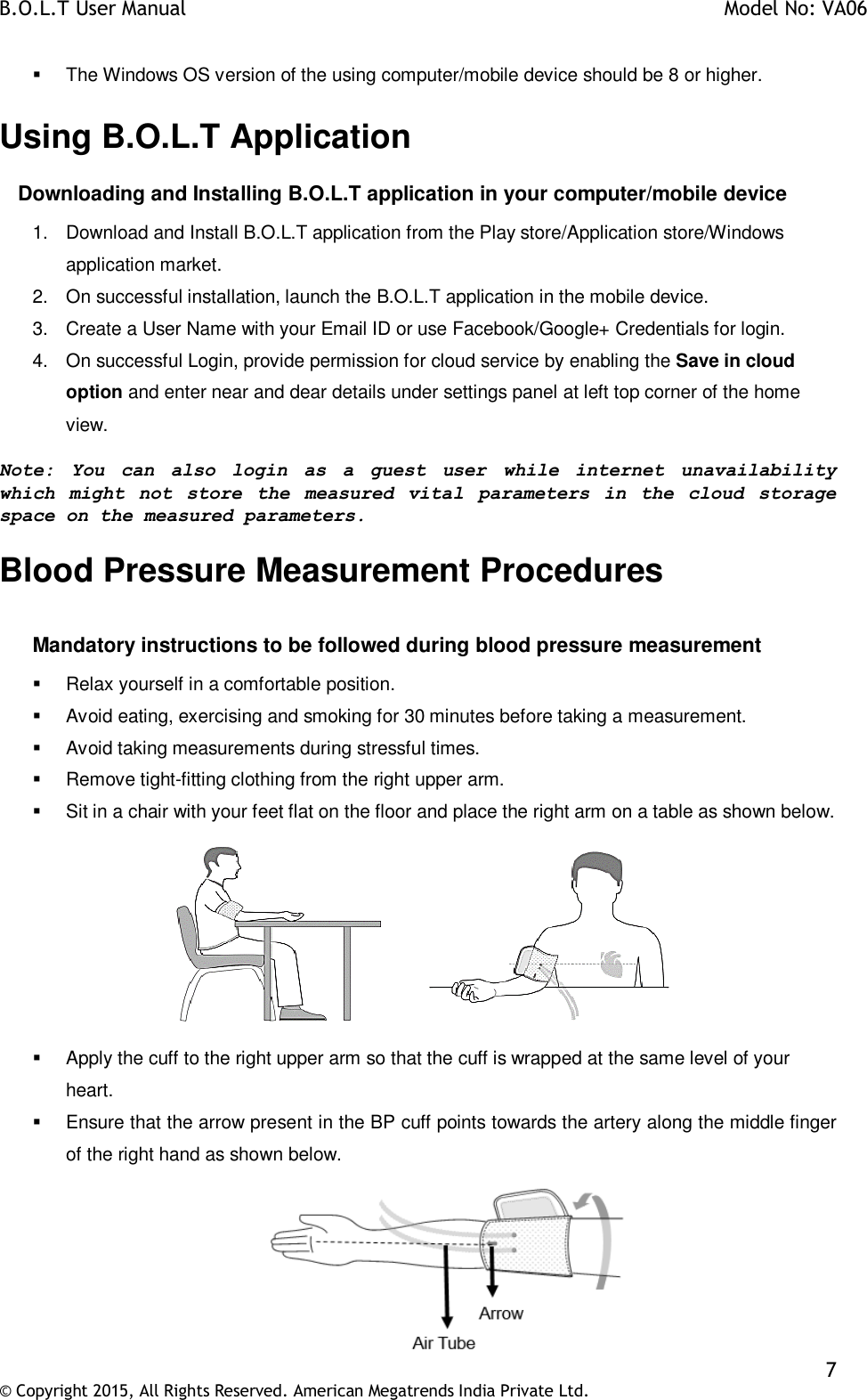 B.O.L.T User Manual    Model No: VA06    7 © Copyright 2015, All Rights Reserved. American Megatrends India Private Ltd.    The Windows OS version of the using computer/mobile device should be 8 or higher. Using B.O.L.T Application       Downloading and Installing B.O.L.T application in your computer/mobile device 1.  Download and Install B.O.L.T application from the Play store/Application store/Windows application market. 2.  On successful installation, launch the B.O.L.T application in the mobile device. 3.  Create a User Name with your Email ID or use Facebook/Google+ Credentials for login.  4.  On successful Login, provide permission for cloud service by enabling the Save in cloud option and enter near and dear details under settings panel at left top corner of the home view. Note:  You  can  also  login  as  a  guest  user  while  internet  unavailability which  might  not  store  the measured  vital  parameters  in  the  cloud  storage space on the measured parameters. Blood Pressure Measurement Procedures  Mandatory instructions to be followed during blood pressure measurement   Relax yourself in a comfortable position.   Avoid eating, exercising and smoking for 30 minutes before taking a measurement.   Avoid taking measurements during stressful times.   Remove tight-fitting clothing from the right upper arm.   Sit in a chair with your feet flat on the floor and place the right arm on a table as shown below.     Apply the cuff to the right upper arm so that the cuff is wrapped at the same level of your heart.    Ensure that the arrow present in the BP cuff points towards the artery along the middle finger of the right hand as shown below.  