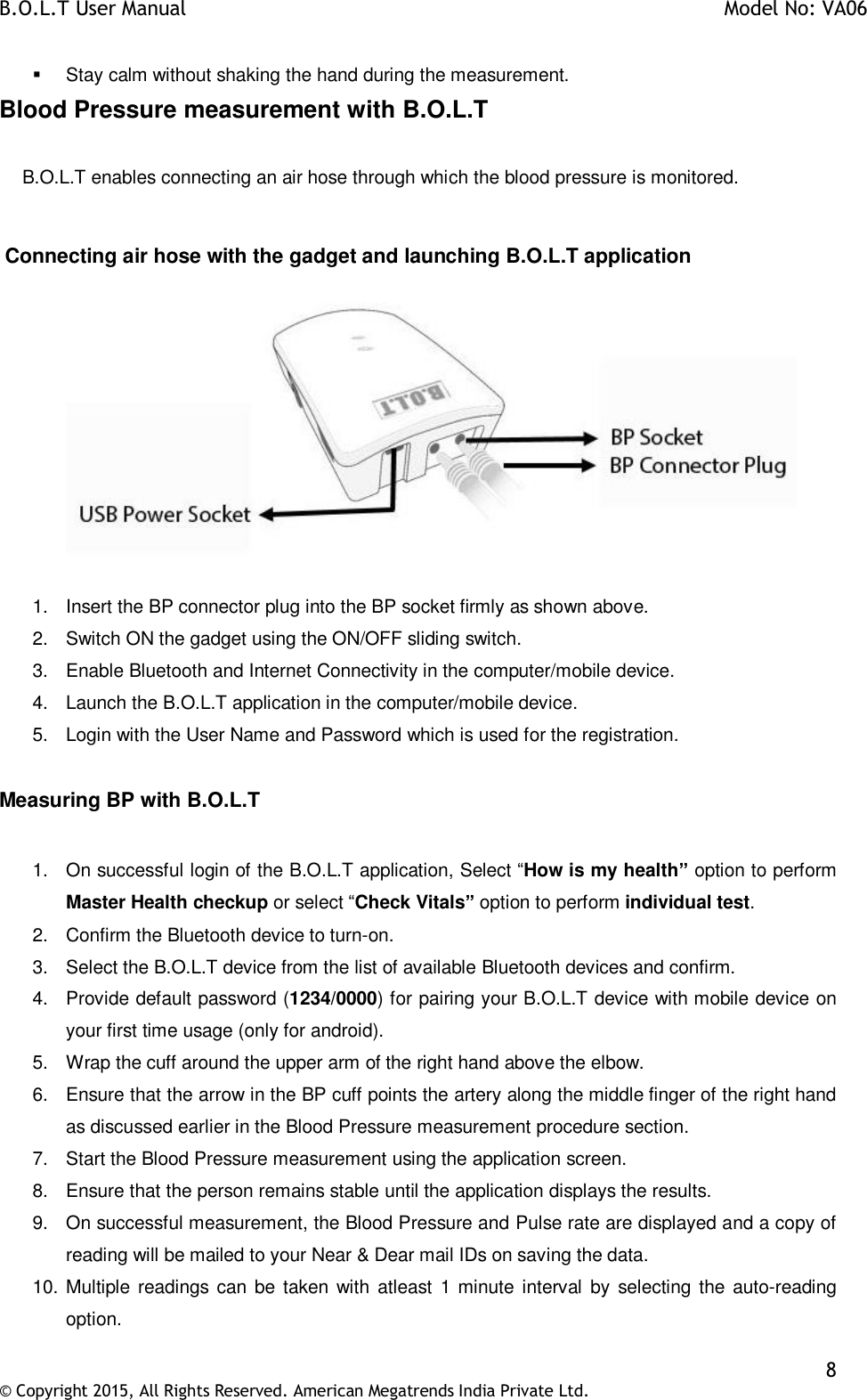 B.O.L.T User Manual    Model No: VA06    8 © Copyright 2015, All Rights Reserved. American Megatrends India Private Ltd.    Stay calm without shaking the hand during the measurement. Blood Pressure measurement with B.O.L.T      B.O.L.T enables connecting an air hose through which the blood pressure is monitored.   Connecting air hose with the gadget and launching B.O.L.T application  1.  Insert the BP connector plug into the BP socket firmly as shown above. 2.  Switch ON the gadget using the ON/OFF sliding switch. 3.  Enable Bluetooth and Internet Connectivity in the computer/mobile device. 4.  Launch the B.O.L.T application in the computer/mobile device. 5.  Login with the User Name and Password which is used for the registration.  Measuring BP with B.O.L.T   1.  On successful login of the B.O.L.T application, Select “How is my health” option to perform Master Health checkup or select “Check Vitals” option to perform individual test. 2.  Confirm the Bluetooth device to turn-on. 3.  Select the B.O.L.T device from the list of available Bluetooth devices and confirm. 4.  Provide default password (1234/0000) for pairing your B.O.L.T device with mobile device on your first time usage (only for android).  5.  Wrap the cuff around the upper arm of the right hand above the elbow. 6.  Ensure that the arrow in the BP cuff points the artery along the middle finger of the right hand as discussed earlier in the Blood Pressure measurement procedure section. 7.  Start the Blood Pressure measurement using the application screen. 8.  Ensure that the person remains stable until the application displays the results. 9.  On successful measurement, the Blood Pressure and Pulse rate are displayed and a copy of reading will be mailed to your Near &amp; Dear mail IDs on saving the data. 10. Multiple readings can  be taken with atleast 1 minute interval  by selecting the auto-reading option. 