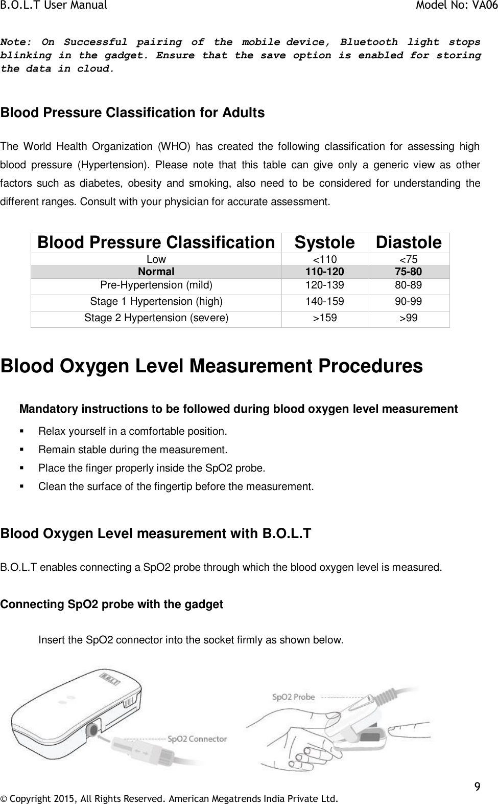 B.O.L.T User Manual    Model No: VA06    9 © Copyright 2015, All Rights Reserved. American Megatrends India Private Ltd.  Note:  On  Successful  pairing  of  the  mobile device,  Bluetooth  light  stops blinking in the gadget. Ensure that the save option is enabled for storing the data in cloud.  Blood Pressure Classification for Adults  The  World  Health  Organization  (WHO)  has  created  the  following  classification  for  assessing  high blood  pressure  (Hypertension).  Please  note  that  this  table  can  give  only  a  generic  view  as  other factors  such  as diabetes,  obesity  and  smoking,  also need  to  be  considered  for understanding the different ranges. Consult with your physician for accurate assessment.  Blood Pressure Classification Systole Diastole Low &lt;110 &lt;75 Normal 110-120 75-80 Pre-Hypertension (mild) 120-139 80-89 Stage 1 Hypertension (high) 140-159 90-99 Stage 2 Hypertension (severe) &gt;159 &gt;99  Blood Oxygen Level Measurement Procedures  Mandatory instructions to be followed during blood oxygen level measurement   Relax yourself in a comfortable position.   Remain stable during the measurement.   Place the finger properly inside the SpO2 probe.   Clean the surface of the fingertip before the measurement.  Blood Oxygen Level measurement with B.O.L.T    B.O.L.T enables connecting a SpO2 probe through which the blood oxygen level is measured.  Connecting SpO2 probe with the gadget  Insert the SpO2 connector into the socket firmly as shown below.   