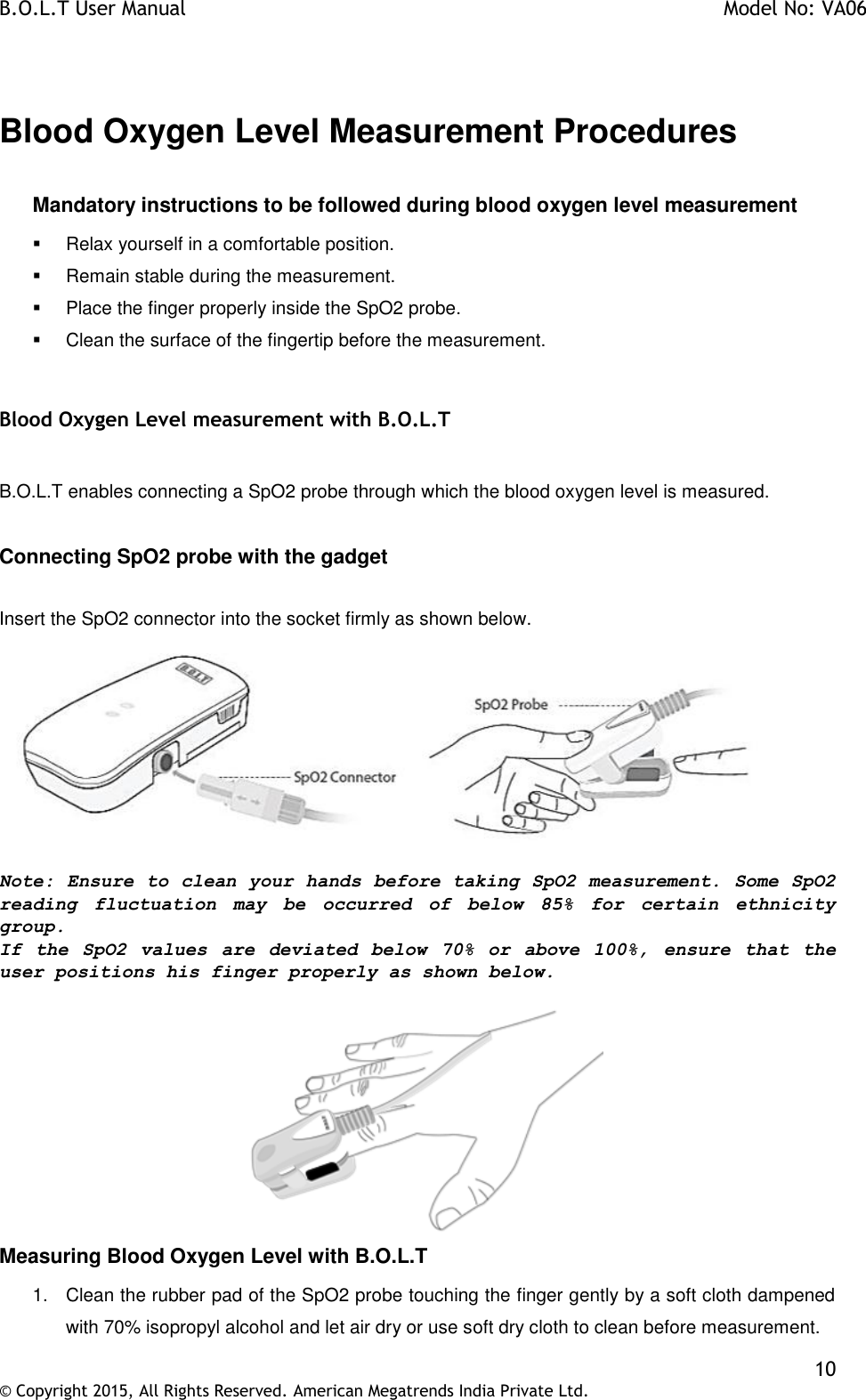 B.O.L.T User Manual    Model No: VA06    10 © Copyright 2015, All Rights Reserved. American Megatrends India Private Ltd.   Blood Oxygen Level Measurement Procedures  Mandatory instructions to be followed during blood oxygen level measurement   Relax yourself in a comfortable position.   Remain stable during the measurement.   Place the finger properly inside the SpO2 probe.   Clean the surface of the fingertip before the measurement.  Blood Oxygen Level measurement with B.O.L.T    B.O.L.T enables connecting a SpO2 probe through which the blood oxygen level is measured.  Connecting SpO2 probe with the gadget  Insert the SpO2 connector into the socket firmly as shown below.   Note: Ensure to clean your hands before taking SpO2 measurement. Some SpO2 reading  fluctuation  may  be  occurred  of  below  85%  for  certain  ethnicity group. If  the  SpO2  values  are  deviated  below  70%  or  above  100%,  ensure  that  the user positions his finger properly as shown below.    Measuring Blood Oxygen Level with B.O.L.T  1.  Clean the rubber pad of the SpO2 probe touching the finger gently by a soft cloth dampened with 70% isopropyl alcohol and let air dry or use soft dry cloth to clean before measurement.  